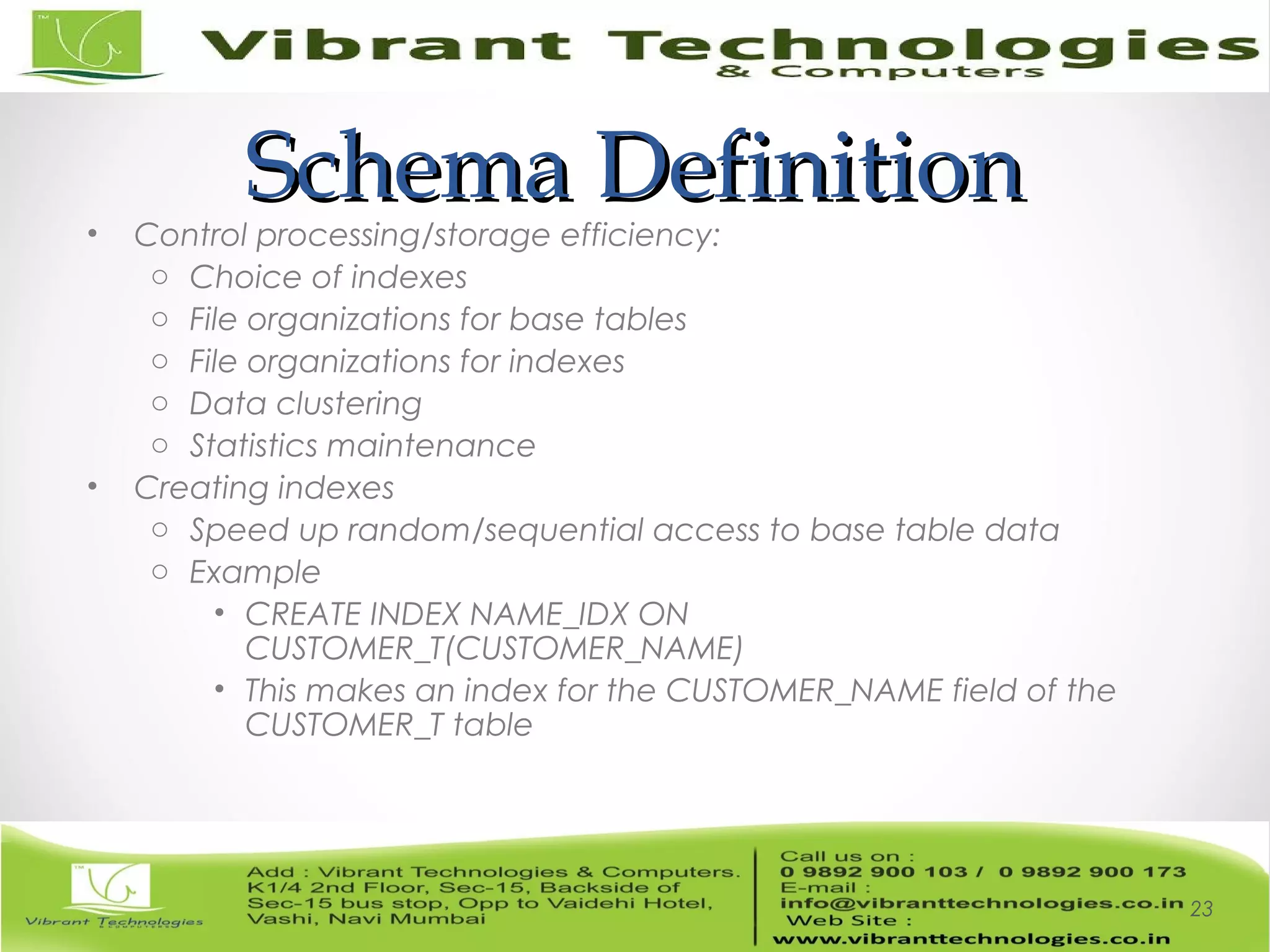 Schema DefinitionSchema Definition• Control processing/storage efficiency:
o Choice of indexes
o File organizations for base tables
o File organizations for indexes
o Data clustering
o Statistics maintenance
• Creating indexes
o Speed up random/sequential access to base table data
o Example
• CREATE INDEX NAME_IDX ON
CUSTOMER_T(CUSTOMER_NAME)
• This makes an index for the CUSTOMER_NAME field of the
CUSTOMER_T table
23
 
