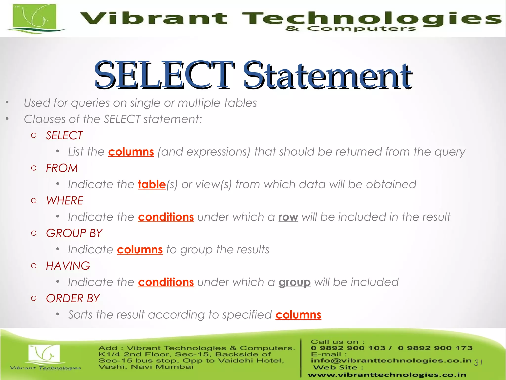 SELECT StatementSELECT Statement
• Used for queries on single or multiple tables
• Clauses of the SELECT statement:
o SELECT
• List the columns (and expressions) that should be returned from the query
o FROM
• Indicate the table(s) or view(s) from which data will be obtained
o WHERE
• Indicate the conditions under which a row will be included in the result
o GROUP BY
• Indicate columns to group the results
o HAVING
• Indicate the conditions under which a group will be included
o ORDER BY
• Sorts the result according to specified columns
31
 