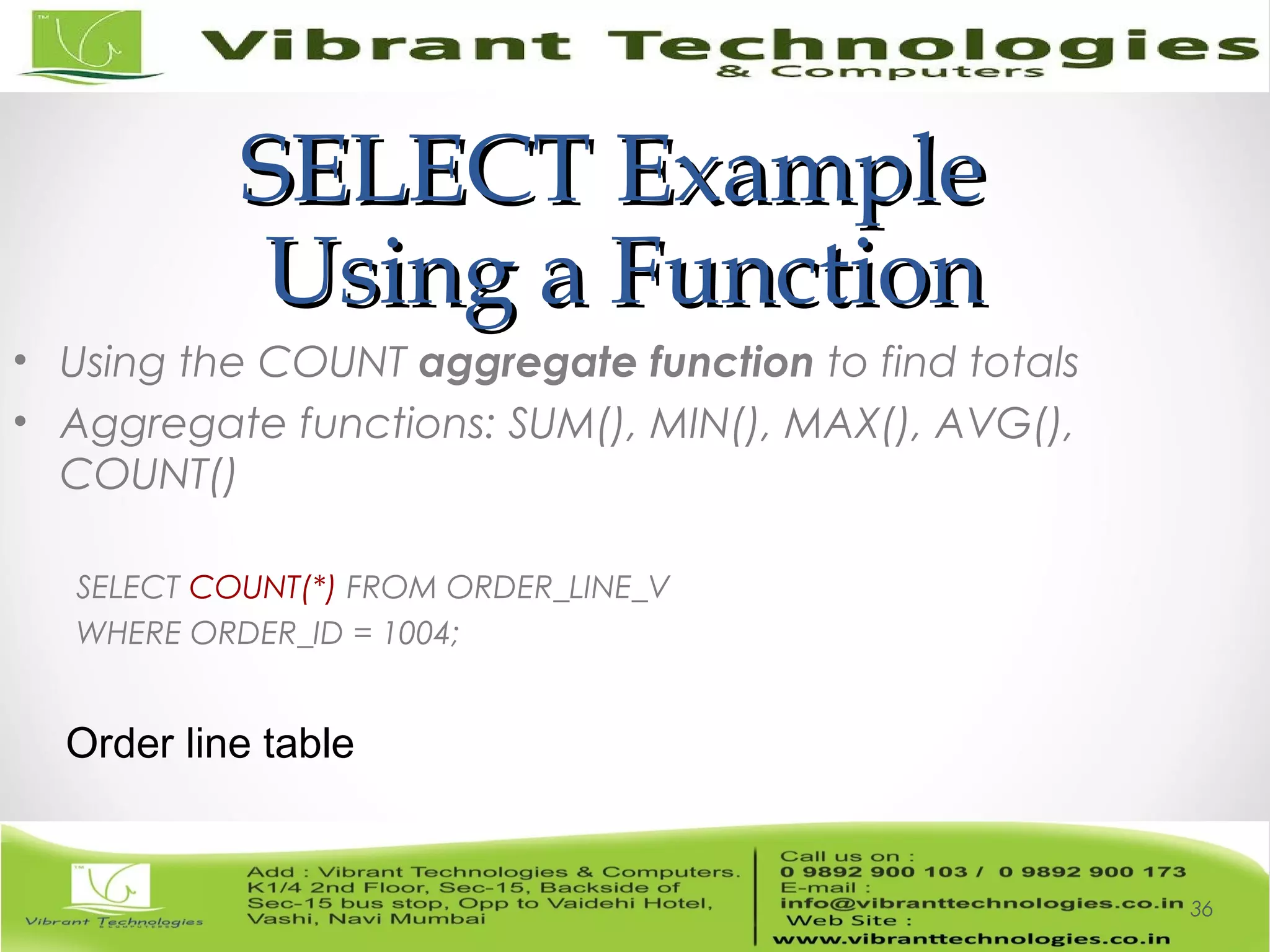 SELECT ExampleSELECT Example
Using a FunctionUsing a Function
• Using the COUNT aggregate function to find totals
• Aggregate functions: SUM(), MIN(), MAX(), AVG(),
COUNT()
SELECT COUNT(*) FROM ORDER_LINE_V
WHERE ORDER_ID = 1004;
36
Order line table
 