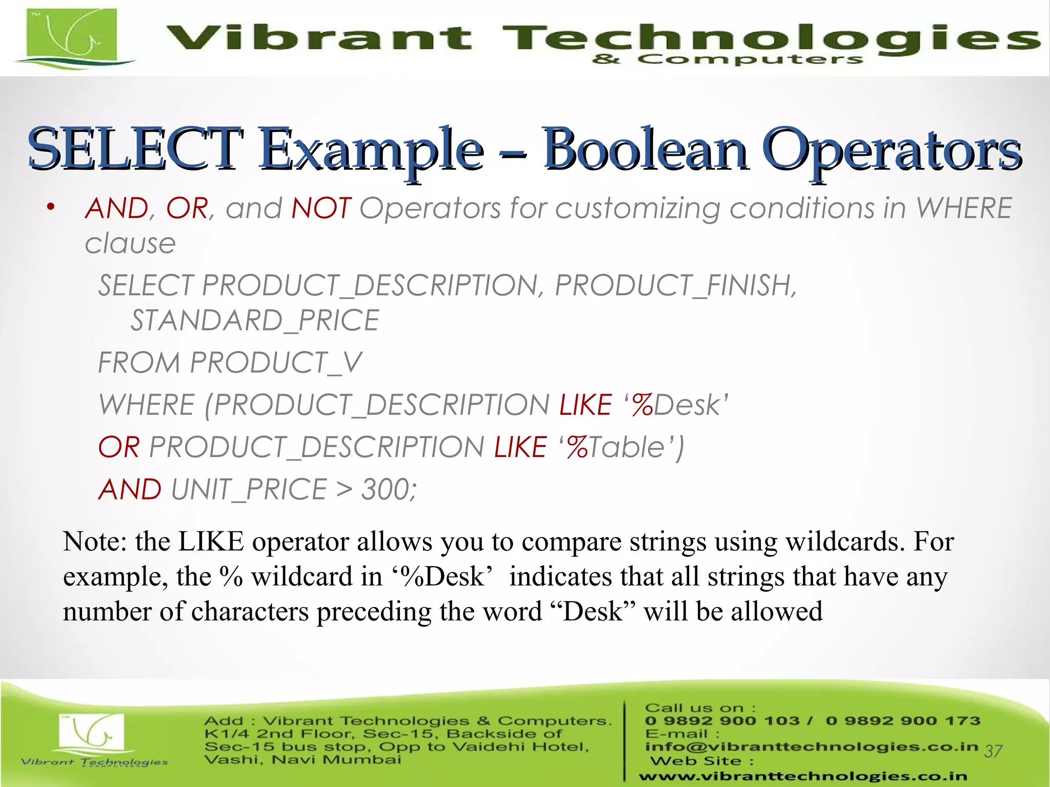 SELECT Example – Boolean OperatorsSELECT Example – Boolean Operators
• AND, OR, and NOT Operators for customizing conditions in WHERE
clause
SELECT PRODUCT_DESCRIPTION, PRODUCT_FINISH,
STANDARD_PRICE
FROM PRODUCT_V
WHERE (PRODUCT_DESCRIPTION LIKE ‘%Desk’
OR PRODUCT_DESCRIPTION LIKE ‘%Table’)
AND UNIT_PRICE > 300;
37
Note: the LIKE operator allows you to compare strings using wildcards. For
example, the % wildcard in ‘%Desk’ indicates that all strings that have any
number of characters preceding the word “Desk” will be allowed
 