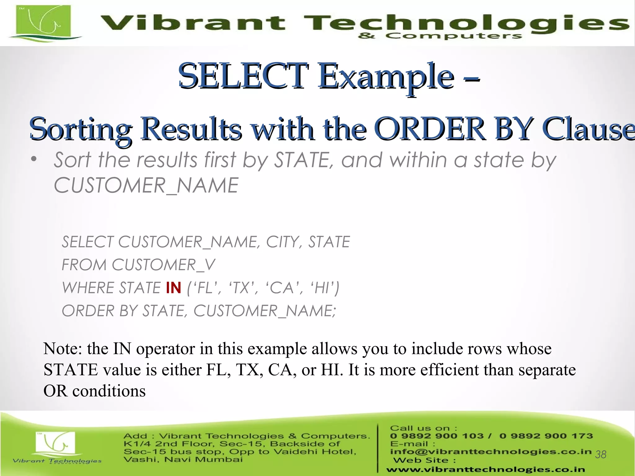 SELECT Example –SELECT Example –
Sorting Results with the ORDER BY ClauseSorting Results with the ORDER BY Clause
• Sort the results first by STATE, and within a state by
CUSTOMER_NAME
SELECT CUSTOMER_NAME, CITY, STATE
FROM CUSTOMER_V
WHERE STATE IN (‘FL’, ‘TX’, ‘CA’, ‘HI’)
ORDER BY STATE, CUSTOMER_NAME;
38
Note: the IN operator in this example allows you to include rows whose
STATE value is either FL, TX, CA, or HI. It is more efficient than separate
OR conditions
 