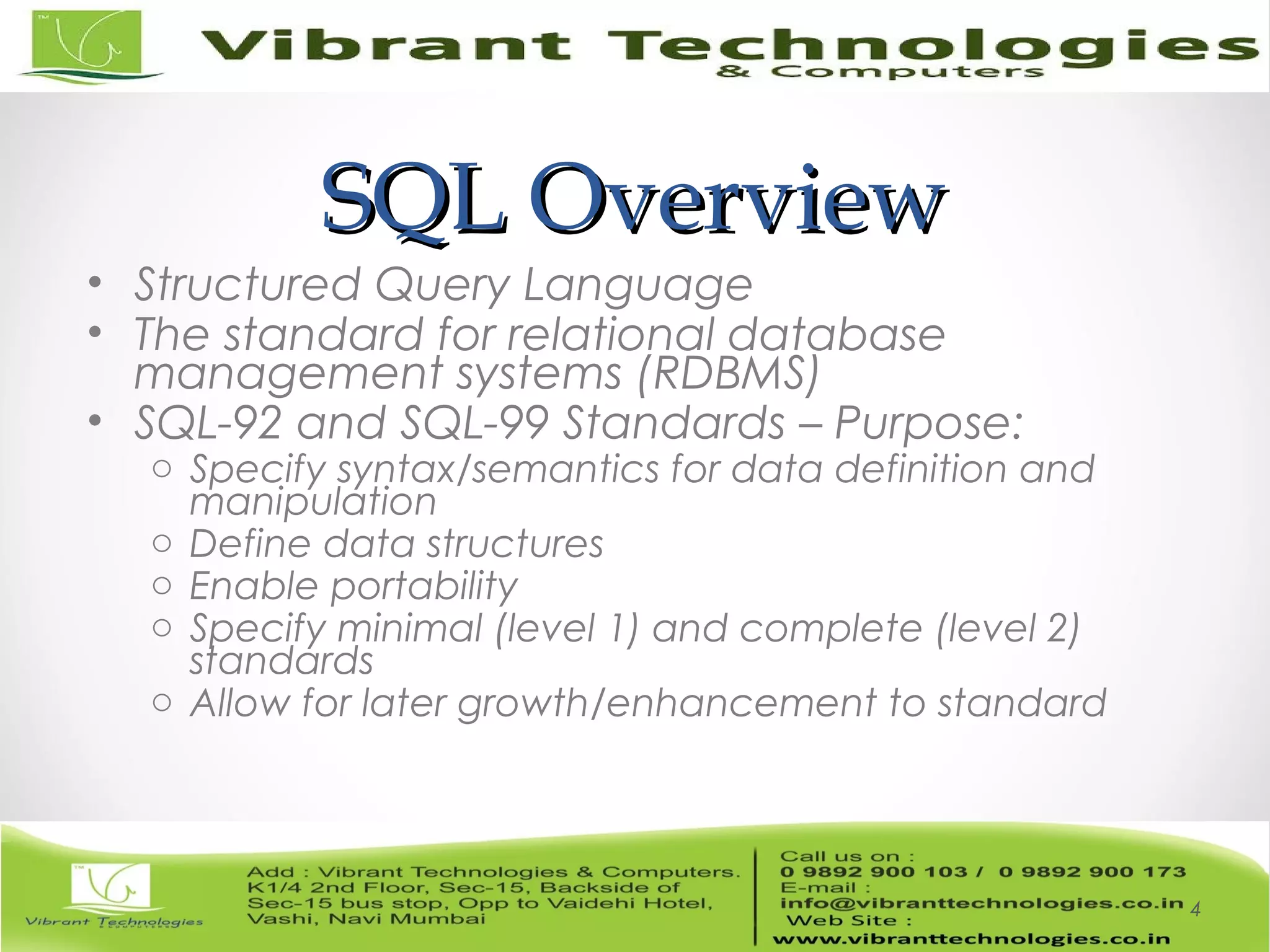 SQL OverviewSQL Overview
• Structured Query Language
• The standard for relational database
management systems (RDBMS)
• SQL-92 and SQL-99 Standards – Purpose:
o Specify syntax/semantics for data definition and
manipulation
o Define data structures
o Enable portability
o Specify minimal (level 1) and complete (level 2)
standards
o Allow for later growth/enhancement to standard
4
 