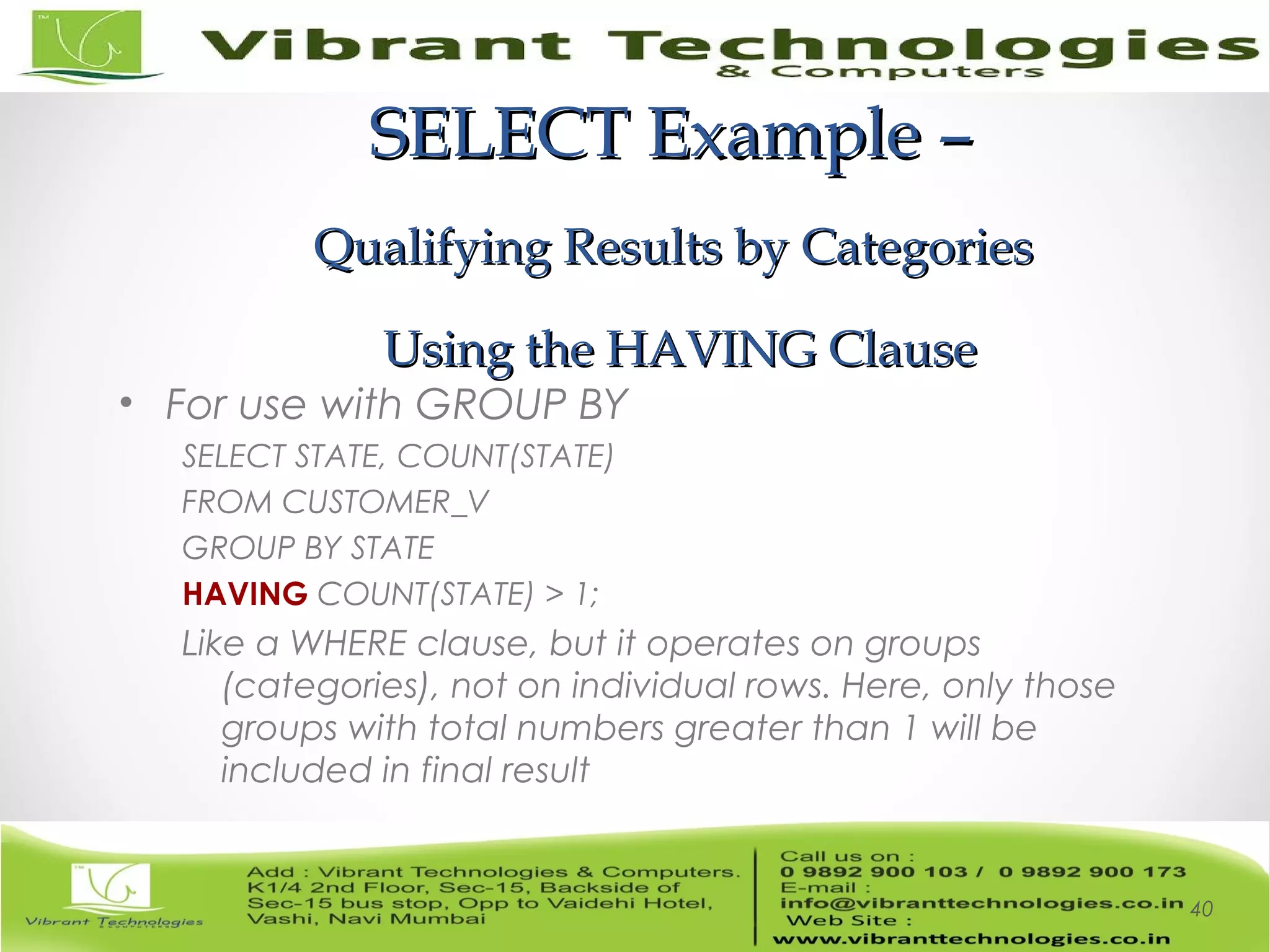 SELECT Example –SELECT Example –
Qualifying Results by CategoriesQualifying Results by Categories
Using the HAVING ClauseUsing the HAVING Clause
• For use with GROUP BY
SELECT STATE, COUNT(STATE)
FROM CUSTOMER_V
GROUP BY STATE
HAVING COUNT(STATE) > 1;
Like a WHERE clause, but it operates on groups
(categories), not on individual rows. Here, only those
groups with total numbers greater than 1 will be
included in final result
40
 