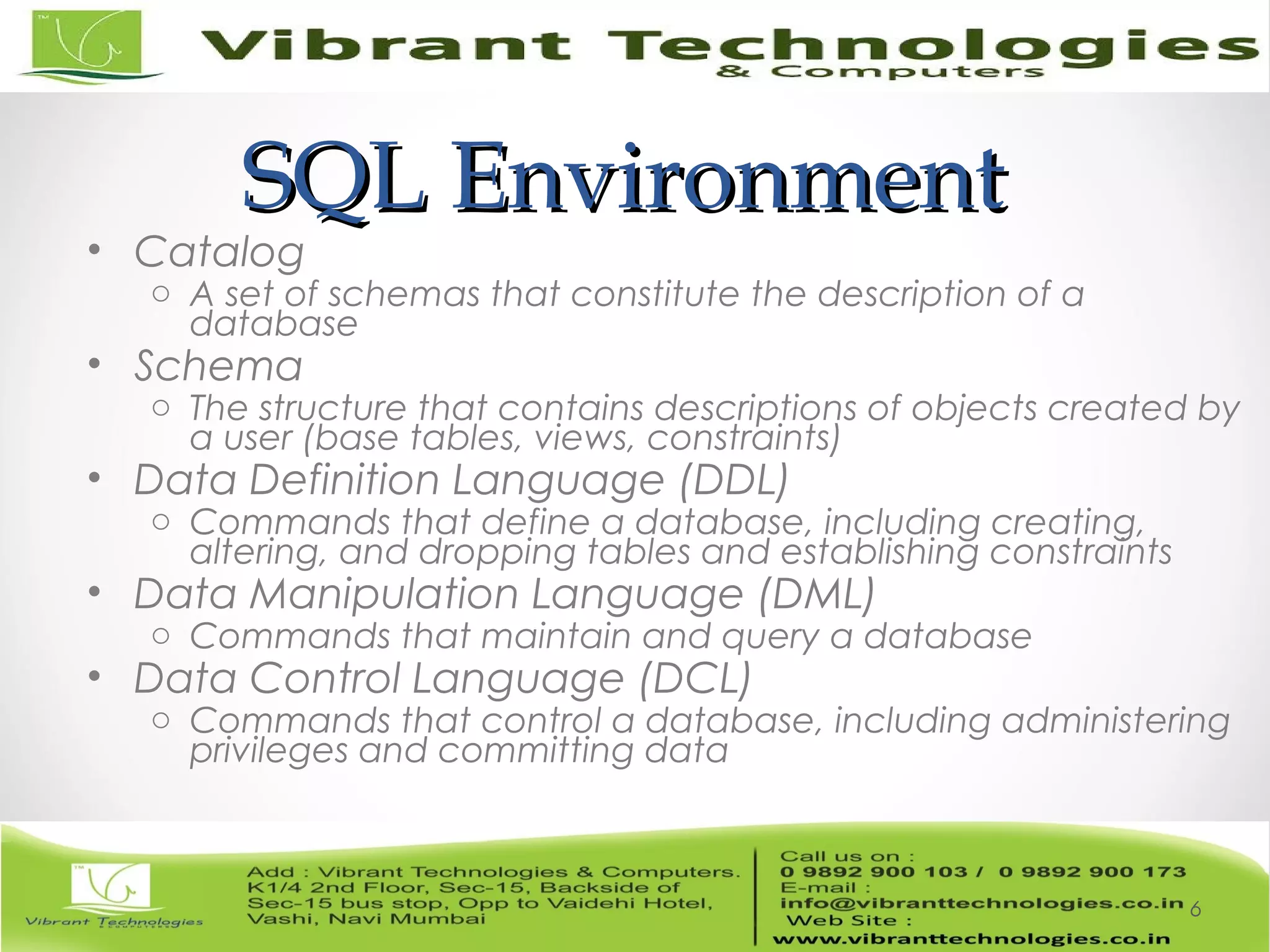 SQL EnvironmentSQL Environment
• Catalog
o A set of schemas that constitute the description of a
database
• Schema
o The structure that contains descriptions of objects created by
a user (base tables, views, constraints)
• Data Definition Language (DDL)
o Commands that define a database, including creating,
altering, and dropping tables and establishing constraints
• Data Manipulation Language (DML)
o Commands that maintain and query a database
• Data Control Language (DCL)
o Commands that control a database, including administering
privileges and committing data
6
 