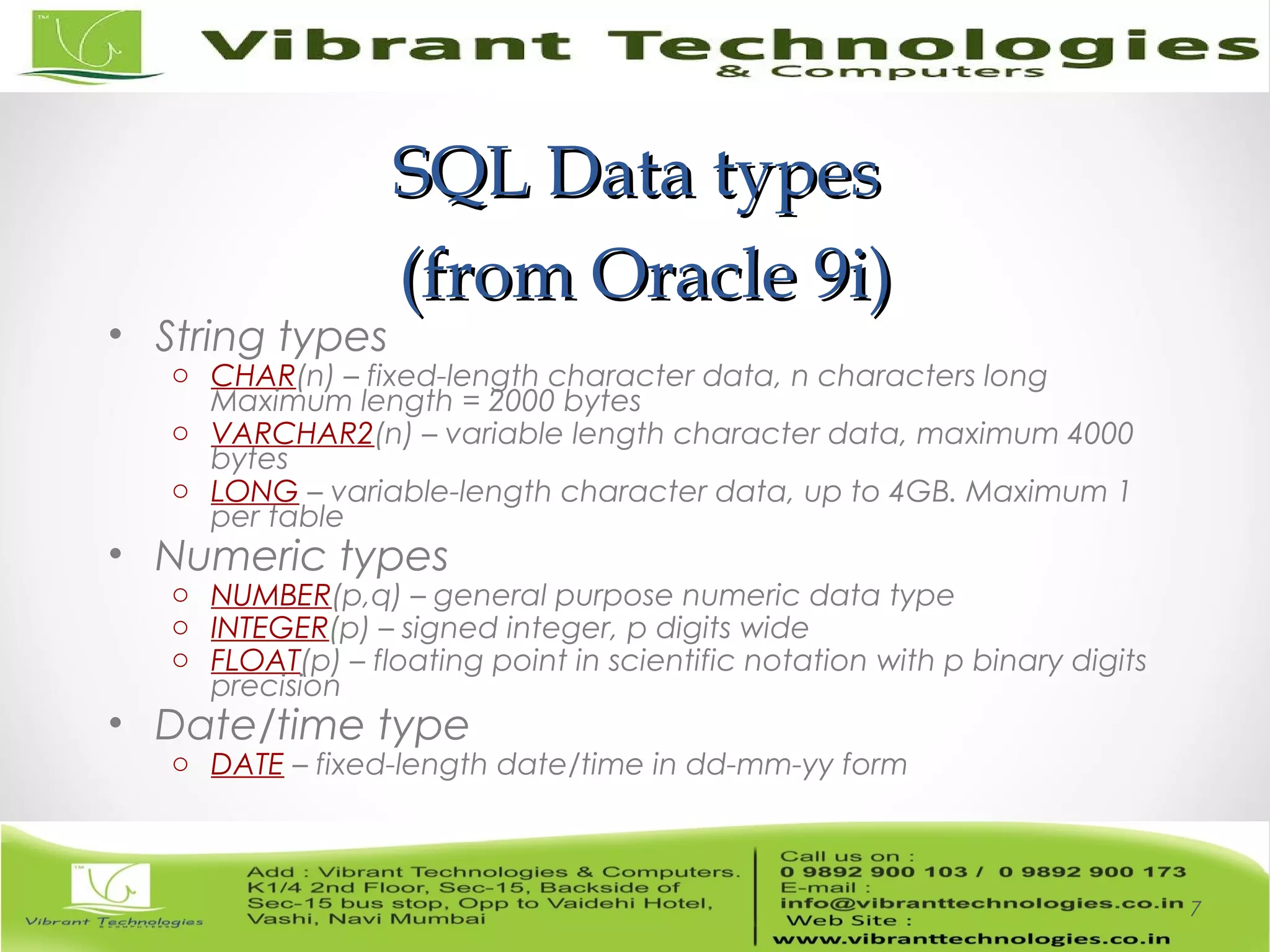 SQL Data typesSQL Data types
(from Oracle 9i)(from Oracle 9i)
• String types
o CHAR(n) – fixed-length character data, n characters long
Maximum length = 2000 bytes
o VARCHAR2(n) – variable length character data, maximum 4000
bytes
o LONG – variable-length character data, up to 4GB. Maximum 1
per table
• Numeric types
o NUMBER(p,q) – general purpose numeric data type
o INTEGER(p) – signed integer, p digits wide
o FLOAT(p) – floating point in scientific notation with p binary digits
precision
• Date/time type
o DATE – fixed-length date/time in dd-mm-yy form
7
 