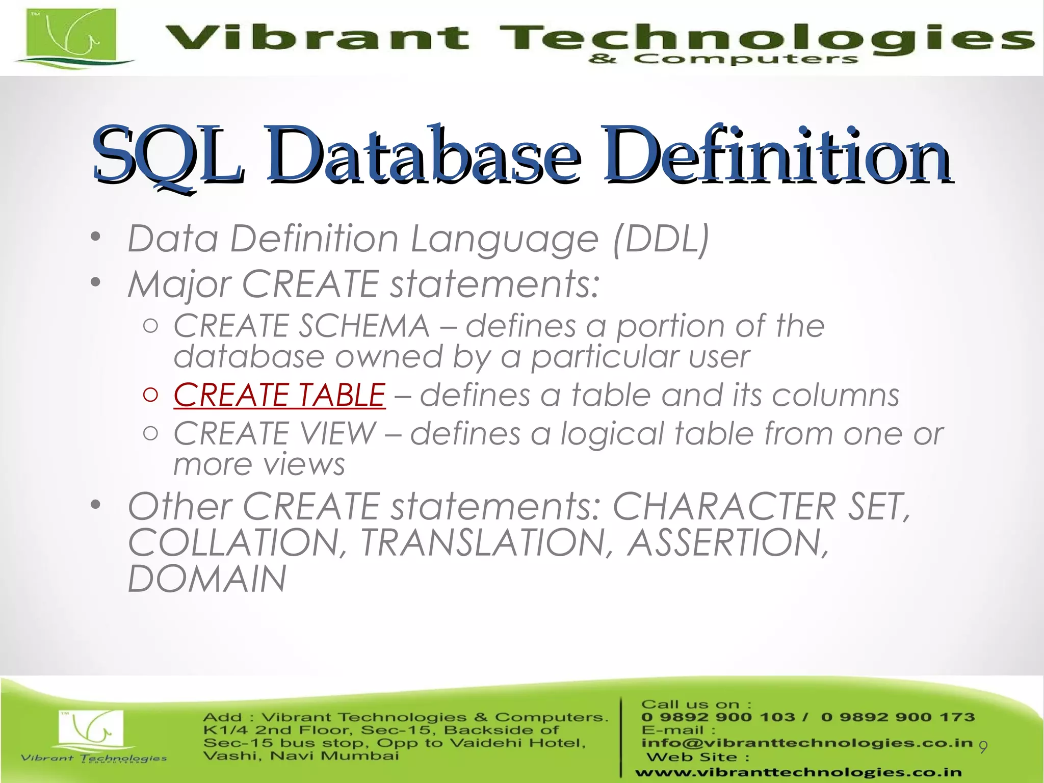 SQL Database DefinitionSQL Database Definition
• Data Definition Language (DDL)
• Major CREATE statements:
o CREATE SCHEMA – defines a portion of the
database owned by a particular user
o CREATE TABLE – defines a table and its columns
o CREATE VIEW – defines a logical table from one or
more views
• Other CREATE statements: CHARACTER SET,
COLLATION, TRANSLATION, ASSERTION,
DOMAIN
9
 
