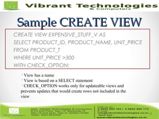 Sample CREATE VIEWSample CREATE VIEW
CREATE VIEW EXPENSIVE_STUFF_V AS
SELECT PRODUCT_ID, PRODUCT_NAME, UNIT_PRICE
FROM PRODUCT_T
WHERE UNIT_PRICE >300
WITH CHECK_OPTION;
18
View has a name
View is based on a SELECT statement
CHECK_OPTION works only for updateable views and
prevents updates that would create rows not included in the
view
 