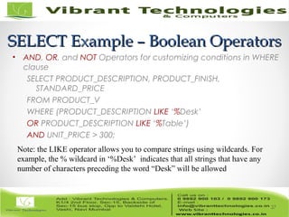 SELECT Example – Boolean OperatorsSELECT Example – Boolean Operators
• AND, OR, and NOT Operators for customizing conditions in WHERE
clause
SELECT PRODUCT_DESCRIPTION, PRODUCT_FINISH,
STANDARD_PRICE
FROM PRODUCT_V
WHERE (PRODUCT_DESCRIPTION LIKE ‘%Desk’
OR PRODUCT_DESCRIPTION LIKE ‘%Table’)
AND UNIT_PRICE > 300;
37
Note: the LIKE operator allows you to compare strings using wildcards. For
example, the % wildcard in ‘%Desk’ indicates that all strings that have any
number of characters preceding the word “Desk” will be allowed
 