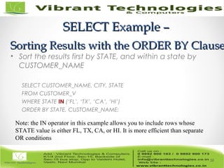 SELECT Example –SELECT Example –
Sorting Results with the ORDER BY ClauseSorting Results with the ORDER BY Clause
• Sort the results first by STATE, and within a state by
CUSTOMER_NAME
SELECT CUSTOMER_NAME, CITY, STATE
FROM CUSTOMER_V
WHERE STATE IN (‘FL’, ‘TX’, ‘CA’, ‘HI’)
ORDER BY STATE, CUSTOMER_NAME;
38
Note: the IN operator in this example allows you to include rows whose
STATE value is either FL, TX, CA, or HI. It is more efficient than separate
OR conditions
 