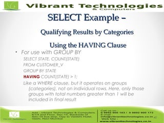 SELECT Example –SELECT Example –
Qualifying Results by CategoriesQualifying Results by Categories
Using the HAVING ClauseUsing the HAVING Clause
• For use with GROUP BY
SELECT STATE, COUNT(STATE)
FROM CUSTOMER_V
GROUP BY STATE
HAVING COUNT(STATE) > 1;
Like a WHERE clause, but it operates on groups
(categories), not on individual rows. Here, only those
groups with total numbers greater than 1 will be
included in final result
40
 