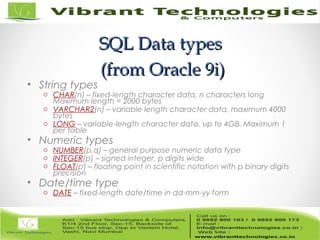 SQL Data typesSQL Data types
(from Oracle 9i)(from Oracle 9i)
• String types
o CHAR(n) – fixed-length character data, n characters long
Maximum length = 2000 bytes
o VARCHAR2(n) – variable length character data, maximum 4000
bytes
o LONG – variable-length character data, up to 4GB. Maximum 1
per table
• Numeric types
o NUMBER(p,q) – general purpose numeric data type
o INTEGER(p) – signed integer, p digits wide
o FLOAT(p) – floating point in scientific notation with p binary digits
precision
• Date/time type
o DATE – fixed-length date/time in dd-mm-yy form
7
 