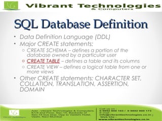 SQL Database DefinitionSQL Database Definition
• Data Definition Language (DDL)
• Major CREATE statements:
o CREATE SCHEMA – defines a portion of the
database owned by a particular user
o CREATE TABLE – defines a table and its columns
o CREATE VIEW – defines a logical table from one or
more views
• Other CREATE statements: CHARACTER SET,
COLLATION, TRANSLATION, ASSERTION,
DOMAIN
9
 