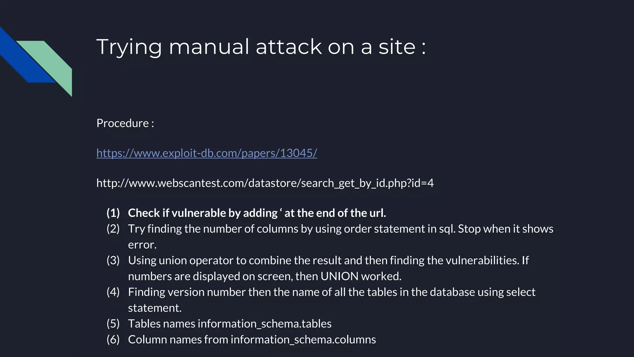 Trying manual attack on a site :
Procedure :
https://www.exploit-db.com/papers/13045/
http://www.webscantest.com/datastore/search_get_by_id.php?id=4
(1) Check if vulnerable by adding ‘ at the end of the url.
(2) Try finding the number of columns by using order statement in sql. Stop when it shows
error.
(3) Using union operator to combine the result and then finding the vulnerabilities. If
numbers are displayed on screen, then UNION worked.
(4) Finding version number then the name of all the tables in the database using select
statement.
(5) Tables names information_schema.tables
(6) Column names from information_schema.columns
 
