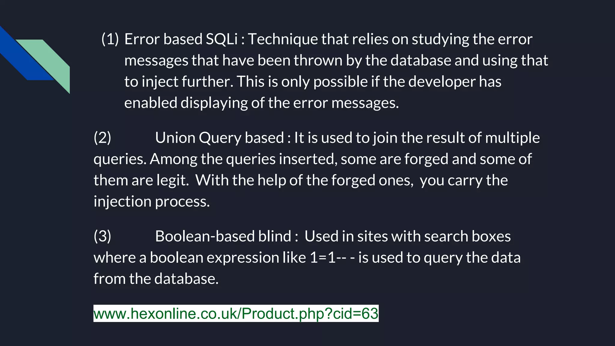 (1) Error based SQLi : Technique that relies on studying the error
messages that have been thrown by the database and using that
to inject further. This is only possible if the developer has
enabled displaying of the error messages.
(2) Union Query based : It is used to join the result of multiple
queries. Among the queries inserted, some are forged and some of
them are legit. With the help of the forged ones, you carry the
injection process.
(3) Boolean-based blind : Used in sites with search boxes
where a boolean expression like 1=1-- - is used to query the data
from the database.
www.hexonline.co.uk/Product.php?cid=63
 