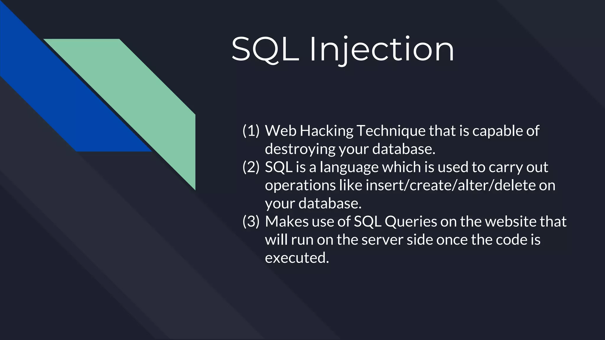 SQL Injection
(1) Web Hacking Technique that is capable of
destroying your database.
(2) SQL is a language which is used to carry out
operations like insert/create/alter/delete on
your database.
(3) Makes use of SQL Queries on the website that
will run on the server side once the code is
executed.
 