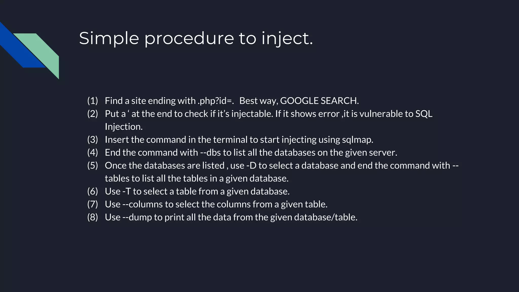 Simple procedure to inject.
(1) Find a site ending with .php?id=. Best way, GOOGLE SEARCH.
(2) Put a ‘ at the end to check if it’s injectable. If it shows error ,it is vulnerable to SQL
Injection.
(3) Insert the command in the terminal to start injecting using sqlmap.
(4) End the command with --dbs to list all the databases on the given server.
(5) Once the databases are listed , use -D to select a database and end the command with --
tables to list all the tables in a given database.
(6) Use -T to select a table from a given database.
(7) Use --columns to select the columns from a given table.
(8) Use --dump to print all the data from the given database/table.
 