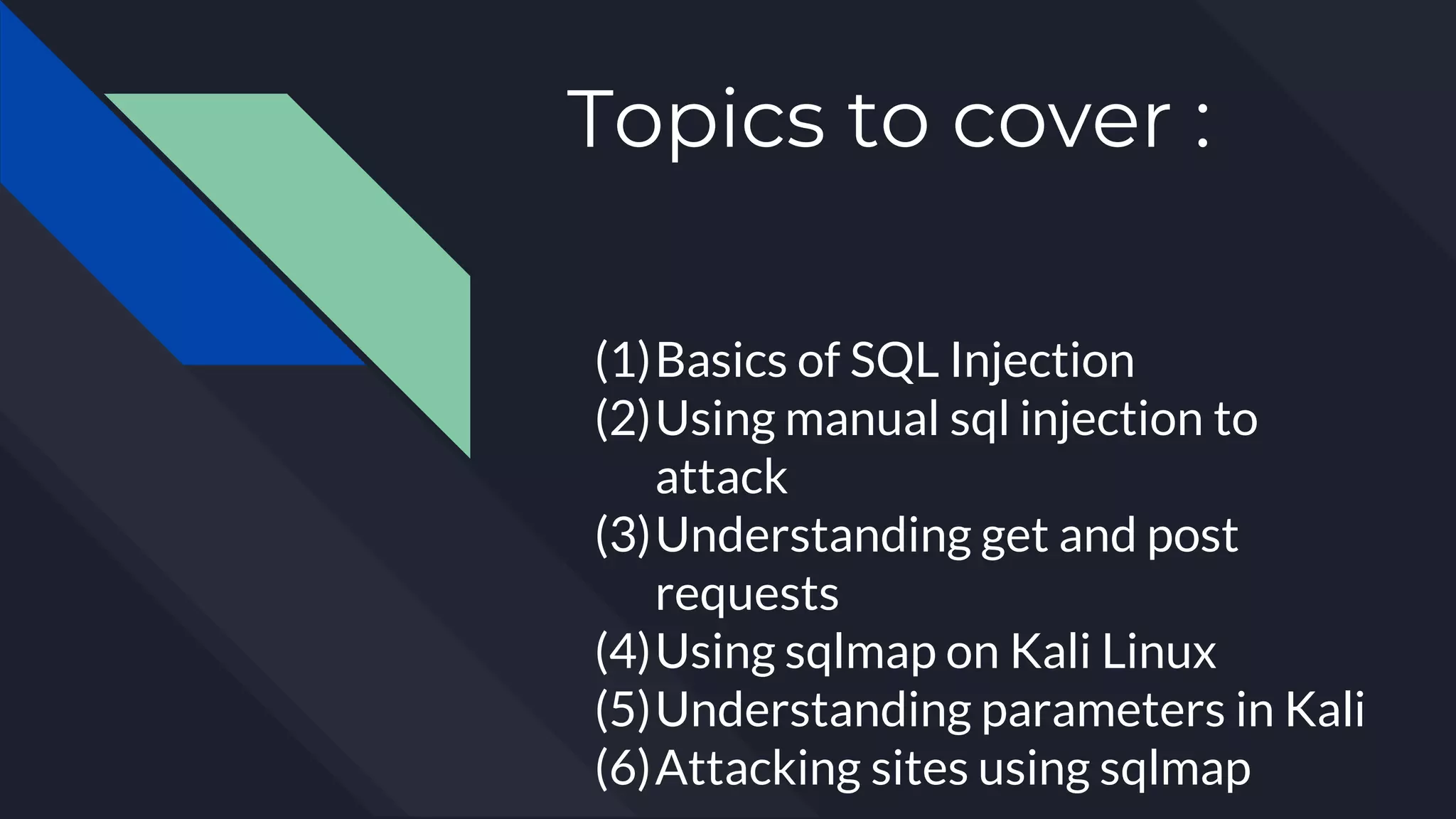 Topics to cover :
(1)Basics of SQL Injection
(2)Using manual sql injection to
attack
(3)Understanding get and post
requests
(4)Using sqlmap on Kali Linux
(5)Understanding parameters in Kali
(6)Attacking sites using sqlmap
 