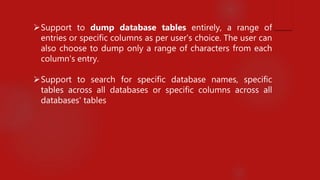 Support to dump database tables entirely, a range of
entries or specific columns as per user's choice. The user can
also choose to dump only a range of characters from each
column's entry.
Support to search for specific database names, specific
tables across all databases or specific columns across all
databases' tables
 