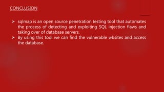 CONCLUSION
 sqlmap is an open source penetration testing tool that automates
the process of detecting and exploiting SQL injection flaws and
taking over of database servers.
 By using this tool we can find the vulnerable wbsites and access
the database.
 