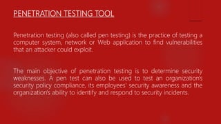 PENETRATION TESTING TOOL
Penetration testing (also called pen testing) is the practice of testing a
computer system, network or Web application to find vulnerabilities
that an attacker could exploit.
The main objective of penetration testing is to determine security
weaknesses. A pen test can also be used to test an organization's
security policy compliance, its employees' security awareness and the
organization's ability to identify and respond to security incidents.
 