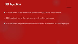  SQL injection is a code injection technique that might destroy your database.
 SQL injection is one of the most common web hacking techniques.
 SQL injection is the placement of malicious code in SQL statements, via web page input.
SQL Injection
 
