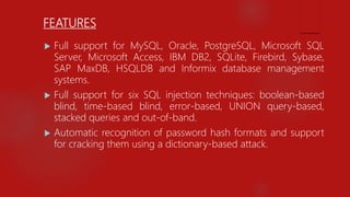 FEATURES
 Full support for MySQL, Oracle, PostgreSQL, Microsoft SQL
Server, Microsoft Access, IBM DB2, SQLite, Firebird, Sybase,
SAP MaxDB, HSQLDB and Informix database management
systems.
 Full support for six SQL injection techniques: boolean-based
blind, time-based blind, error-based, UNION query-based,
stacked queries and out-of-band.
 Automatic recognition of password hash formats and support
for cracking them using a dictionary-based attack.
 