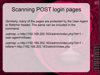 Scanning POST login pages
●Similarly, many of the pages are protected by the User-Agent
or Referrer header. The same can be included in the
command:
●sqlmap -u http://192.168.202.163/admin/index.php?id=1 –
user-agent=infosec
●sqlmap -u http://192.168.202.163/admin/index.php?id=1 –
referer= http://192.168.202.163/admin/index.php
 