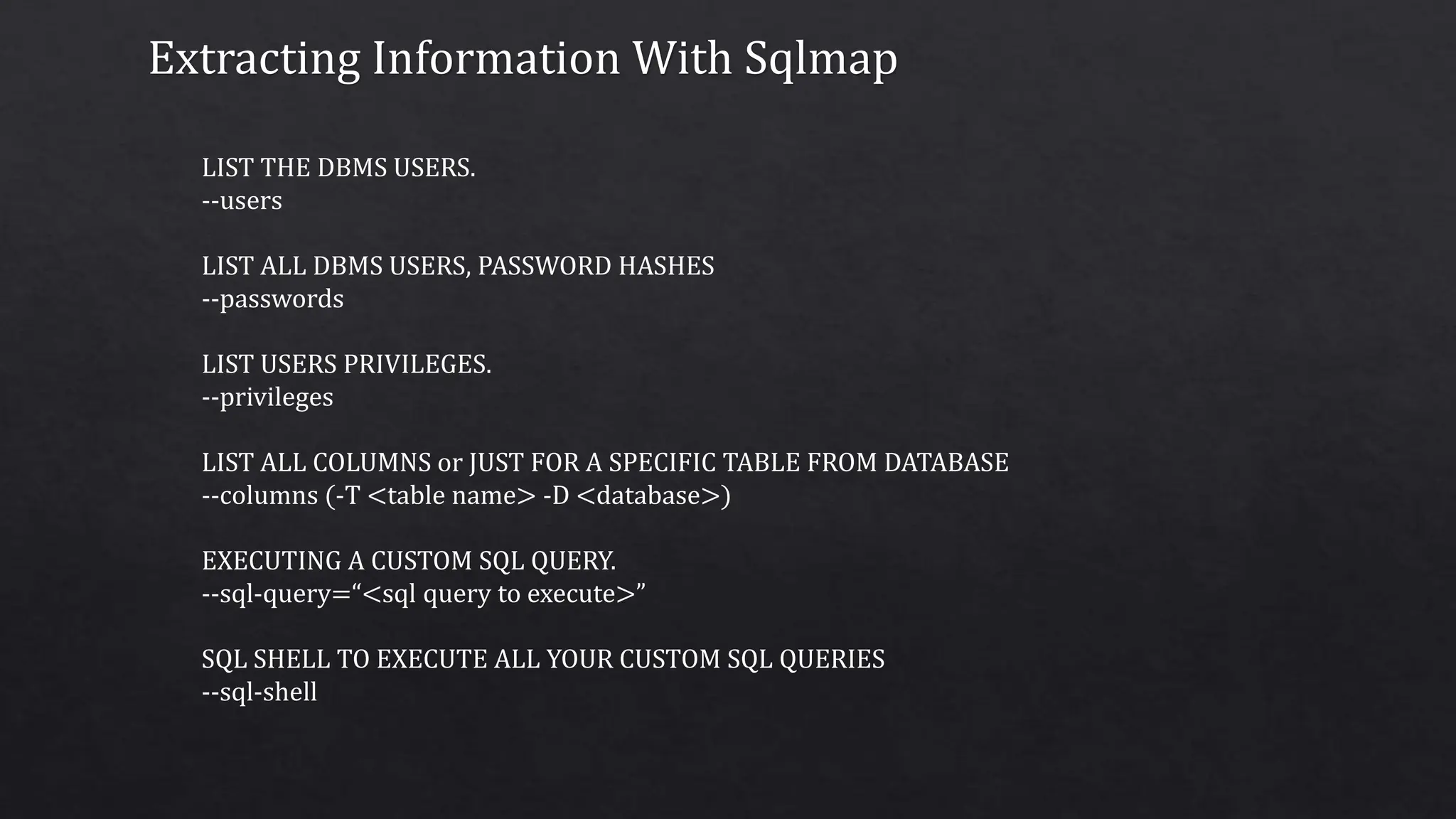 Extracting Information With Sqlmap
LIST THE DBMS USERS.
--users
LIST ALL DBMS USERS, PASSWORD HASHES
--passwords
LIST USERS PRIVILEGES.
--privileges
LIST ALL COLUMNS or JUST FOR A SPECIFIC TABLE FROM DATABASE
--columns (-T <table name> -D <database>)
EXECUTING A CUSTOM SQL QUERY.
--sql-query=“<sql query to execute>”
SQL SHELL TO EXECUTE ALL YOUR CUSTOM SQL QUERIES
--sql-shell
 