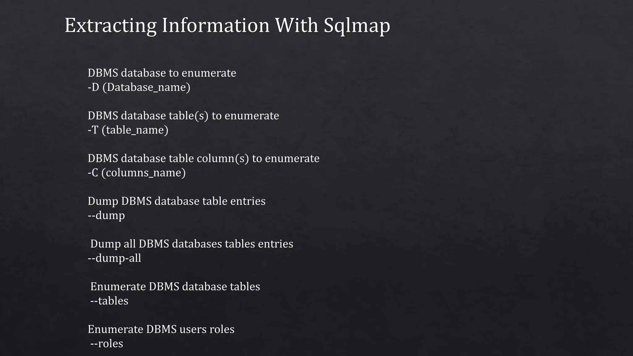 Extracting Information With Sqlmap
DBMS database to enumerate
-D (Database_name)
DBMS database table(s) to enumerate
-T (table_name)
DBMS database table column(s) to enumerate
-C (columns_name)
Dump DBMS database table entries
--dump
Dump all DBMS databases tables entries
--dump-all
Enumerate DBMS database tables
--tables
Enumerate DBMS users roles
--roles
 