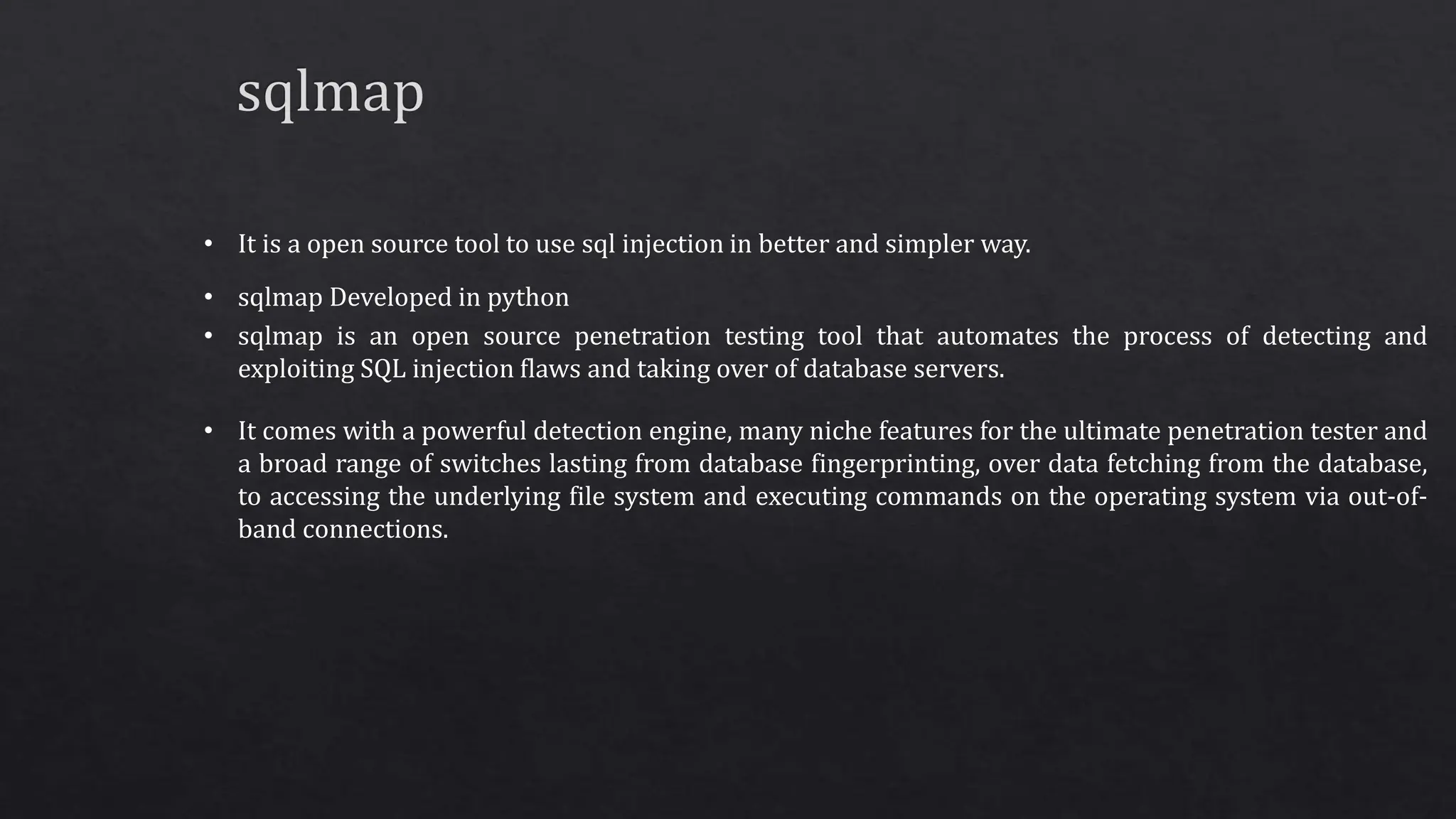 • It is a open source tool to use sql injection in better and simpler way.
• sqlmap Developed in python
• sqlmap is an open source penetration testing tool that automates the process of detecting and
exploiting SQL injection flaws and taking over of database servers.
• It comes with a powerful detection engine, many niche features for the ultimate penetration tester and
a broad range of switches lasting from database fingerprinting, over data fetching from the database,
to accessing the underlying file system and executing commands on the operating system via out-of-
band connections.
 