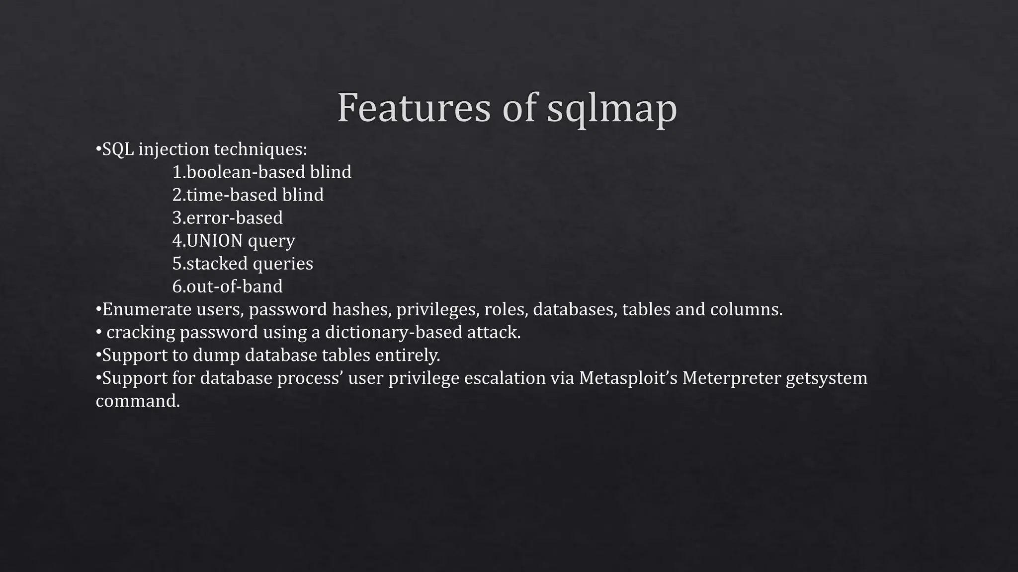 •SQL injection techniques:
1.boolean-based blind
2.time-based blind
3.error-based
4.UNION query
5.stacked queries
6.out-of-band
•Enumerate users, password hashes, privileges, roles, databases, tables and columns.
• cracking password using a dictionary-based attack.
•Support to dump database tables entirely.
•Support for database process’ user privilege escalation via Metasploit’s Meterpreter getsystem
command.
 
