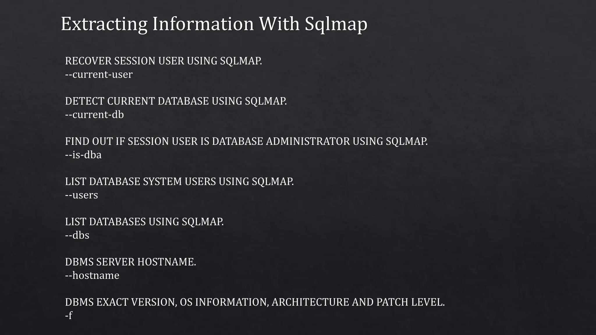 Extracting Information With Sqlmap
RECOVER SESSION USER USING SQLMAP.
--current-user
DETECT CURRENT DATABASE USING SQLMAP.
--current-db
FIND OUT IF SESSION USER IS DATABASE ADMINISTRATOR USING SQLMAP.
--is-dba
LIST DATABASE SYSTEM USERS USING SQLMAP.
--users
LIST DATABASES USING SQLMAP.
--dbs
DBMS SERVER HOSTNAME.
--hostname
DBMS EXACT VERSION, OS INFORMATION, ARCHITECTURE AND PATCH LEVEL.
-f
 