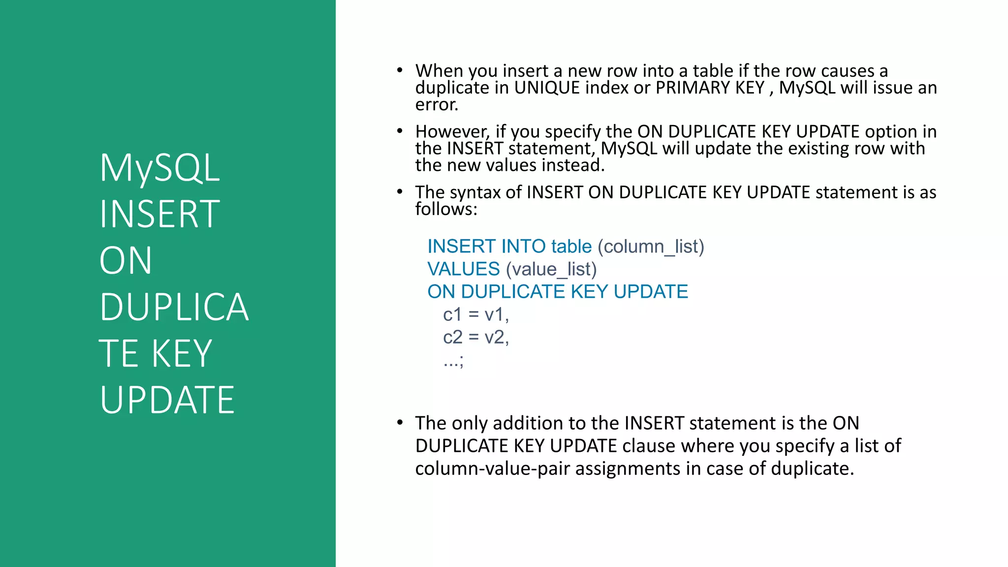 MySQL
INSERT
ON
DUPLICA
TE KEY
UPDATE
• When you insert a new row into a table if the row causes a
duplicate in UNIQUE index or PRIMARY KEY , MySQL will issue an
error.
• However, if you specify the ON DUPLICATE KEY UPDATE option in
the INSERT statement, MySQL will update the existing row with
the new values instead.
• The syntax of INSERT ON DUPLICATE KEY UPDATE statement is as
follows:
• The only addition to the INSERT statement is the ON
DUPLICATE KEY UPDATE clause where you specify a list of
column-value-pair assignments in case of duplicate.
INSERT INTO table (column_list)
VALUES (value_list)
ON DUPLICATE KEY UPDATE
c1 = v1,
c2 = v2,
...;
 