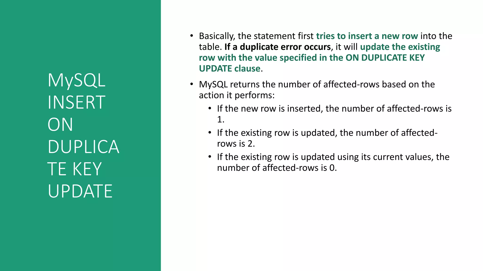 MySQL
INSERT
ON
DUPLICA
TE KEY
UPDATE
• Basically, the statement first tries to insert a new row into the
table. If a duplicate error occurs, it will update the existing
row with the value specified in the ON DUPLICATE KEY
UPDATE clause.
• MySQL returns the number of affected-rows based on the
action it performs:
• If the new row is inserted, the number of affected-rows is
1.
• If the existing row is updated, the number of affected-
rows is 2.
• If the existing row is updated using its current values, the
number of affected-rows is 0.
 