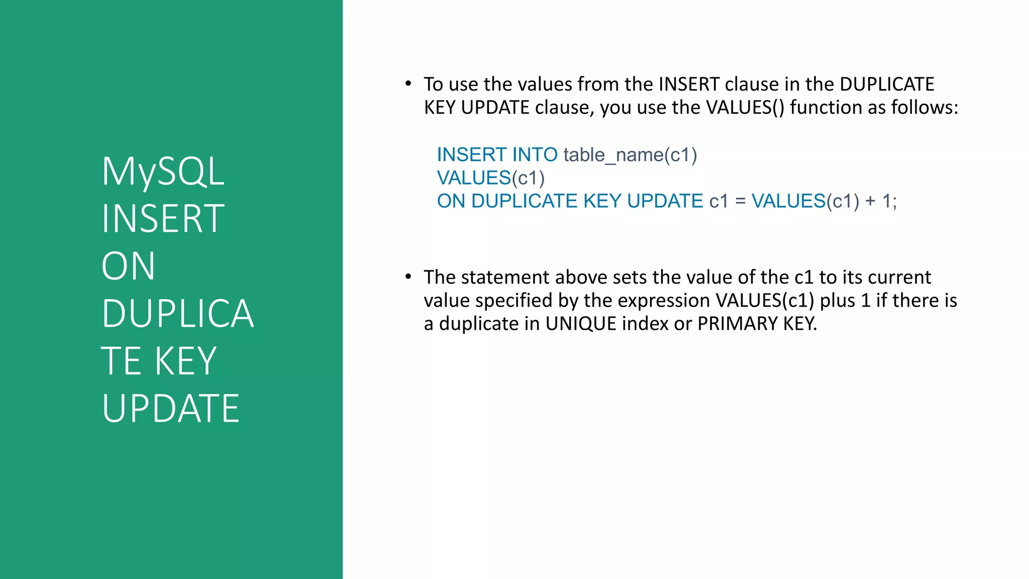 MySQL
INSERT
ON
DUPLICA
TE KEY
UPDATE
• To use the values from the INSERT clause in the DUPLICATE
KEY UPDATE clause, you use the VALUES() function as follows:
INSERT INTO table_name(c1)
VALUES(c1)
ON DUPLICATE KEY UPDATE c1 = VALUES(c1) + 1;
• The statement above sets the value of the c1 to its current
value specified by the expression VALUES(c1) plus 1 if there is
a duplicate in UNIQUE index or PRIMARY KEY.
 