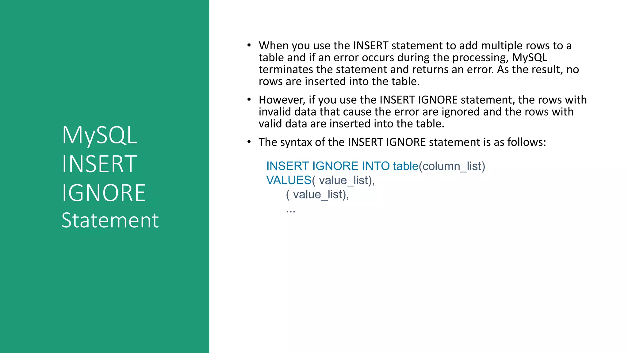 MySQL
INSERT
IGNORE
Statement
• When you use the INSERT statement to add multiple rows to a
table and if an error occurs during the processing, MySQL
terminates the statement and returns an error. As the result, no
rows are inserted into the table.
• However, if you use the INSERT IGNORE statement, the rows with
invalid data that cause the error are ignored and the rows with
valid data are inserted into the table.
• The syntax of the INSERT IGNORE statement is as follows:
INSERT IGNORE INTO table(column_list)
VALUES( value_list),
( value_list),
...
 