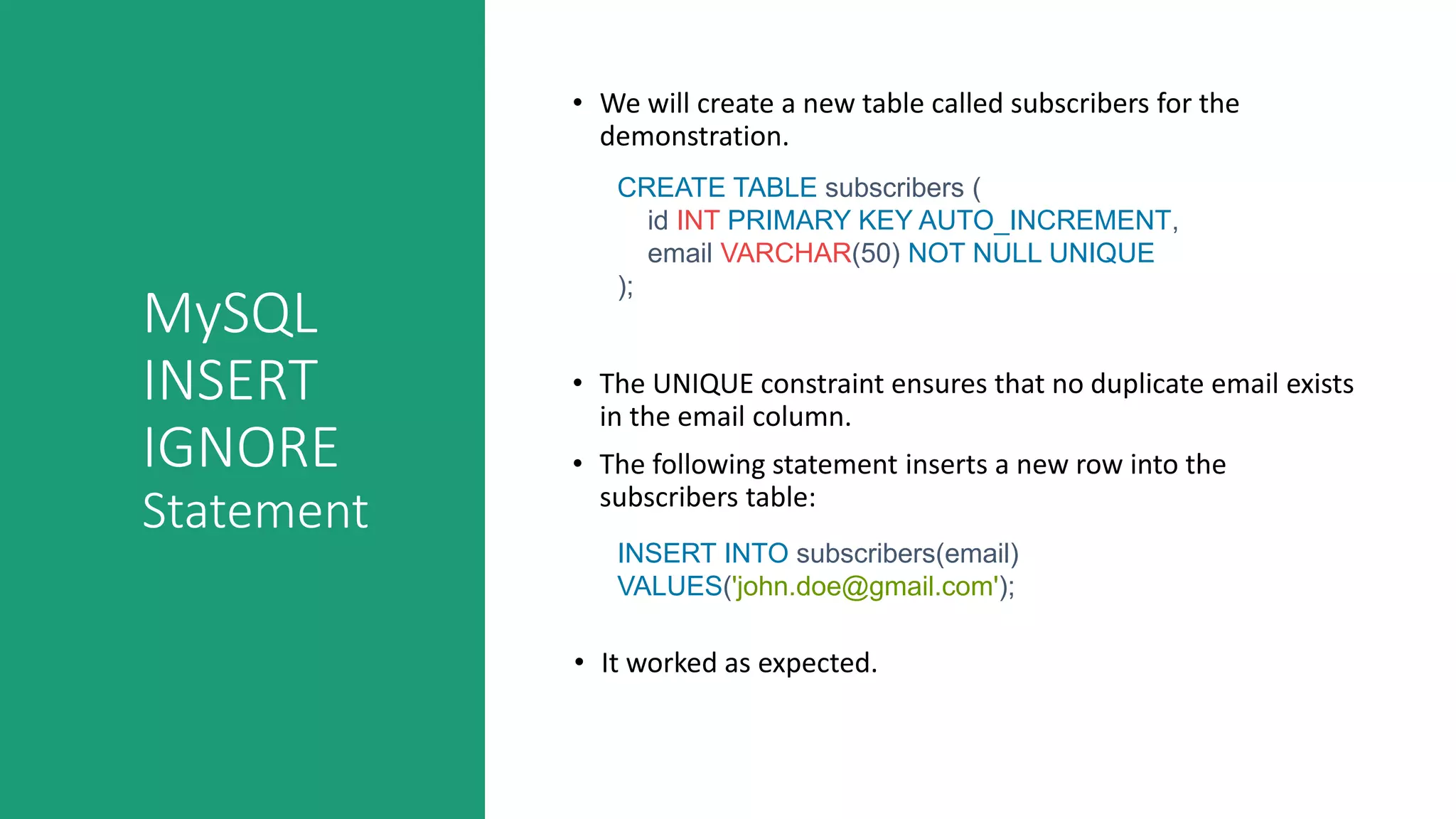 MySQL
INSERT
IGNORE
Statement
• We will create a new table called subscribers for the
demonstration.
CREATE TABLE subscribers (
id INT PRIMARY KEY AUTO_INCREMENT,
email VARCHAR(50) NOT NULL UNIQUE
);
• The UNIQUE constraint ensures that no duplicate email exists
in the email column.
• The following statement inserts a new row into the
subscribers table:
INSERT INTO subscribers(email)
VALUES('john.doe@gmail.com');
• It worked as expected.
 