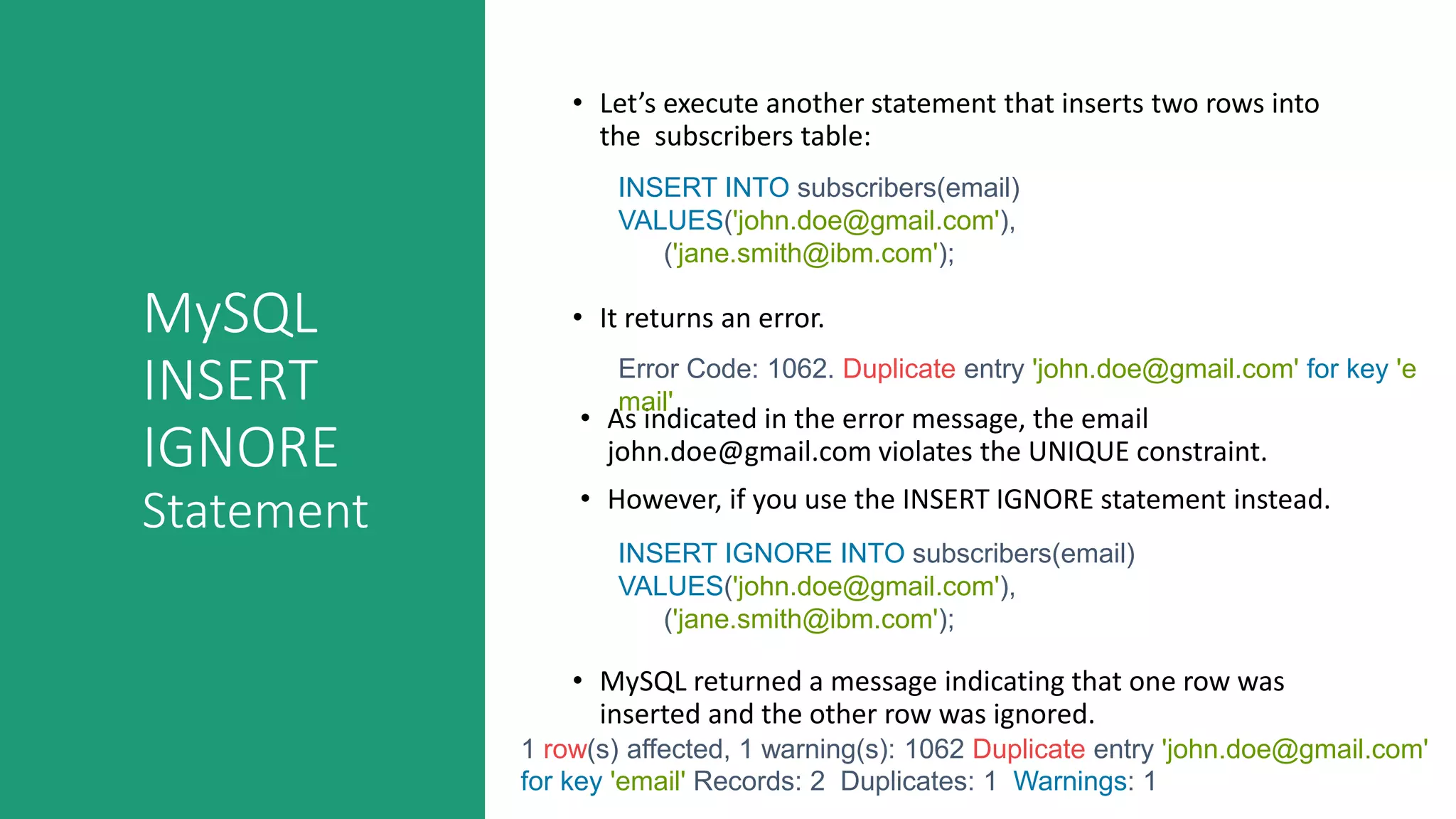 MySQL
INSERT
IGNORE
Statement
• Let’s execute another statement that inserts two rows into
the subscribers table:
• It returns an error.
• As indicated in the error message, the email
john.doe@gmail.com violates the UNIQUE constraint.
• However, if you use the INSERT IGNORE statement instead.
INSERT INTO subscribers(email)
VALUES('john.doe@gmail.com'),
('jane.smith@ibm.com');
Error Code: 1062. Duplicate entry 'john.doe@gmail.com' for key 'e
mail'
INSERT IGNORE INTO subscribers(email)
VALUES('john.doe@gmail.com'),
('jane.smith@ibm.com');
• MySQL returned a message indicating that one row was
inserted and the other row was ignored.
1 row(s) affected, 1 warning(s): 1062 Duplicate entry 'john.doe@gmail.com'
for key 'email' Records: 2 Duplicates: 1 Warnings: 1
 