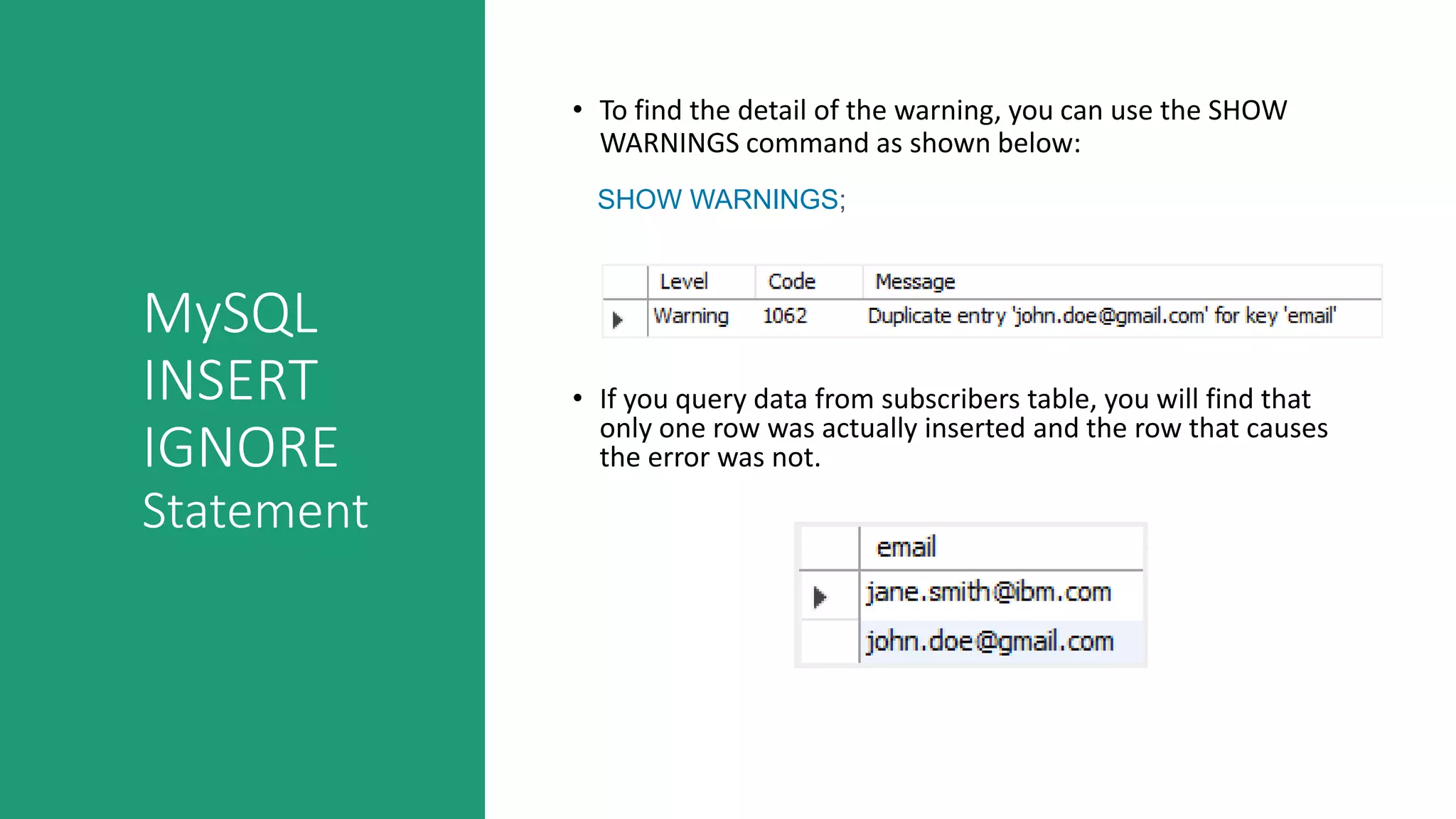 MySQL
INSERT
IGNORE
Statement
• To find the detail of the warning, you can use the SHOW
WARNINGS command as shown below:
SHOW WARNINGS;
• If you query data from subscribers table, you will find that
only one row was actually inserted and the row that causes
the error was not.
 