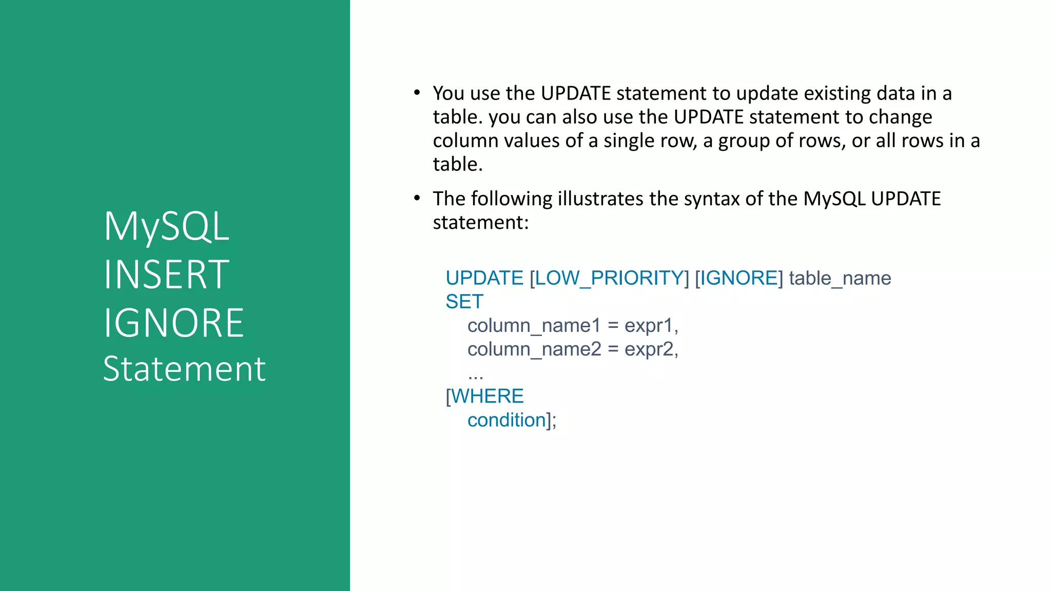 MySQL
INSERT
IGNORE
Statement
• You use the UPDATE statement to update existing data in a
table. you can also use the UPDATE statement to change
column values of a single row, a group of rows, or all rows in a
table.
• The following illustrates the syntax of the MySQL UPDATE
statement:
UPDATE [LOW_PRIORITY] [IGNORE] table_name
SET
column_name1 = expr1,
column_name2 = expr2,
...
[WHERE
condition];
 