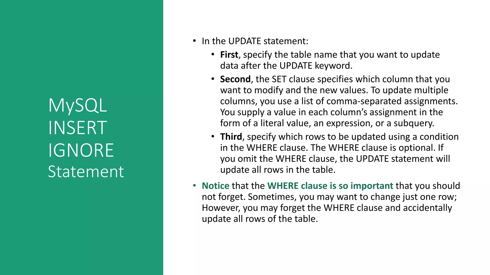 MySQL
INSERT
IGNORE
Statement
• In the UPDATE statement:
• First, specify the table name that you want to update
data after the UPDATE keyword.
• Second, the SET clause specifies which column that you
want to modify and the new values. To update multiple
columns, you use a list of comma-separated assignments.
You supply a value in each column’s assignment in the
form of a literal value, an expression, or a subquery.
• Third, specify which rows to be updated using a condition
in the WHERE clause. The WHERE clause is optional. If
you omit the WHERE clause, the UPDATE statement will
update all rows in the table.
• Notice that the WHERE clause is so important that you should
not forget. Sometimes, you may want to change just one row;
However, you may forget the WHERE clause and accidentally
update all rows of the table.
 