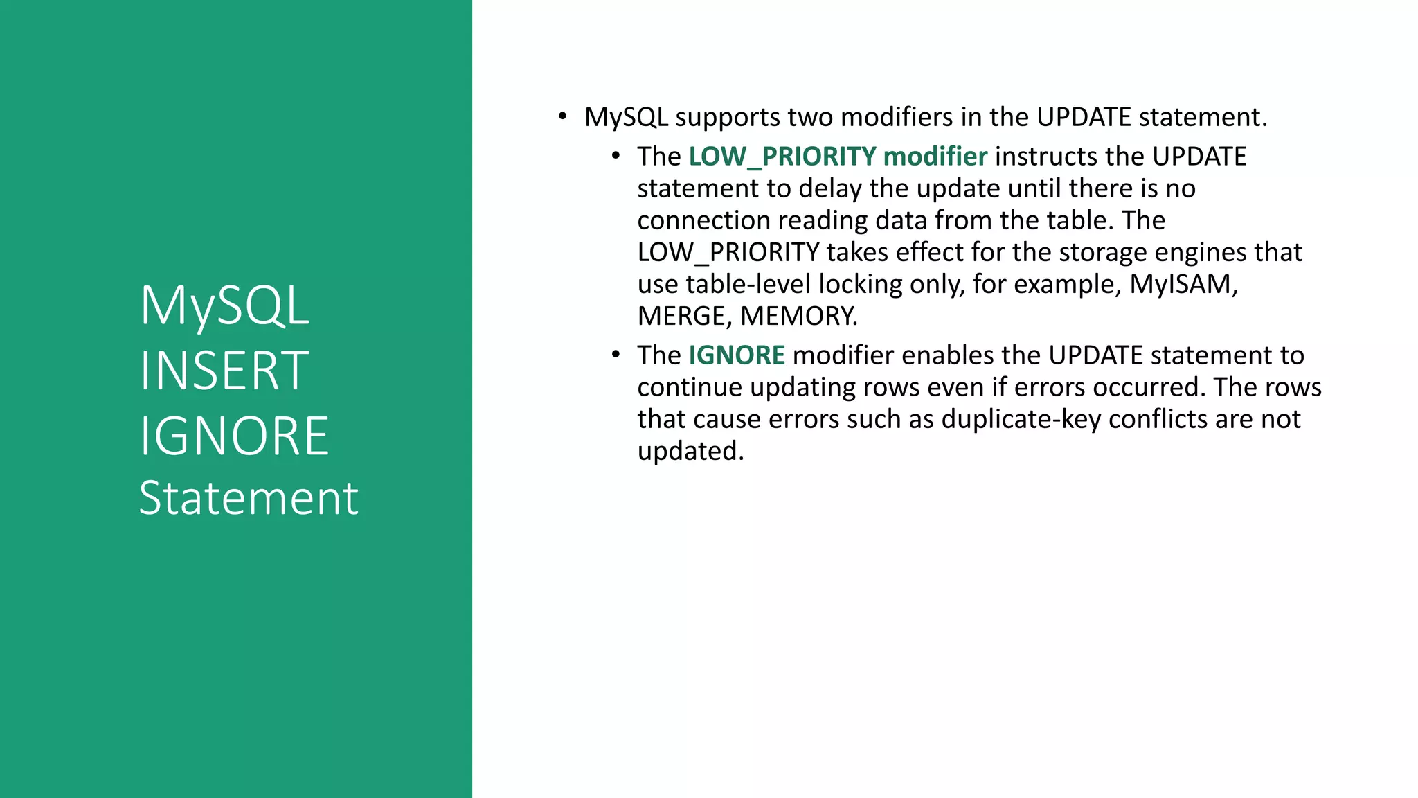 MySQL
INSERT
IGNORE
Statement
• MySQL supports two modifiers in the UPDATE statement.
• The LOW_PRIORITY modifier instructs the UPDATE
statement to delay the update until there is no
connection reading data from the table. The
LOW_PRIORITY takes effect for the storage engines that
use table-level locking only, for example, MyISAM,
MERGE, MEMORY.
• The IGNORE modifier enables the UPDATE statement to
continue updating rows even if errors occurred. The rows
that cause errors such as duplicate-key conflicts are not
updated.
 