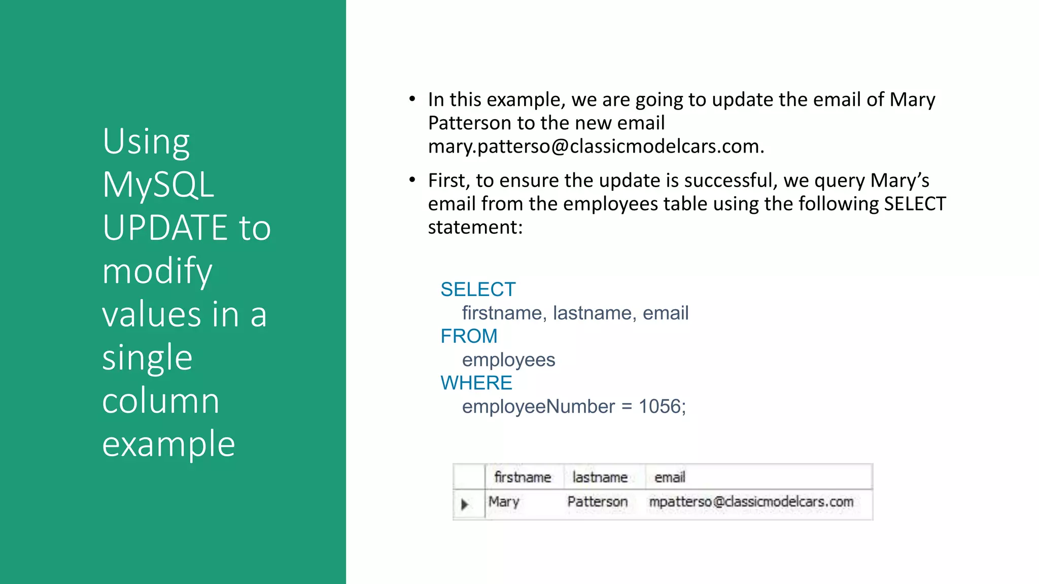 Using
MySQL
UPDATE to
modify
values in a
single
column
example
• In this example, we are going to update the email of Mary
Patterson to the new email
mary.patterso@classicmodelcars.com.
• First, to ensure the update is successful, we query Mary’s
email from the employees table using the following SELECT
statement:
SELECT
firstname, lastname, email
FROM
employees
WHERE
employeeNumber = 1056;
 