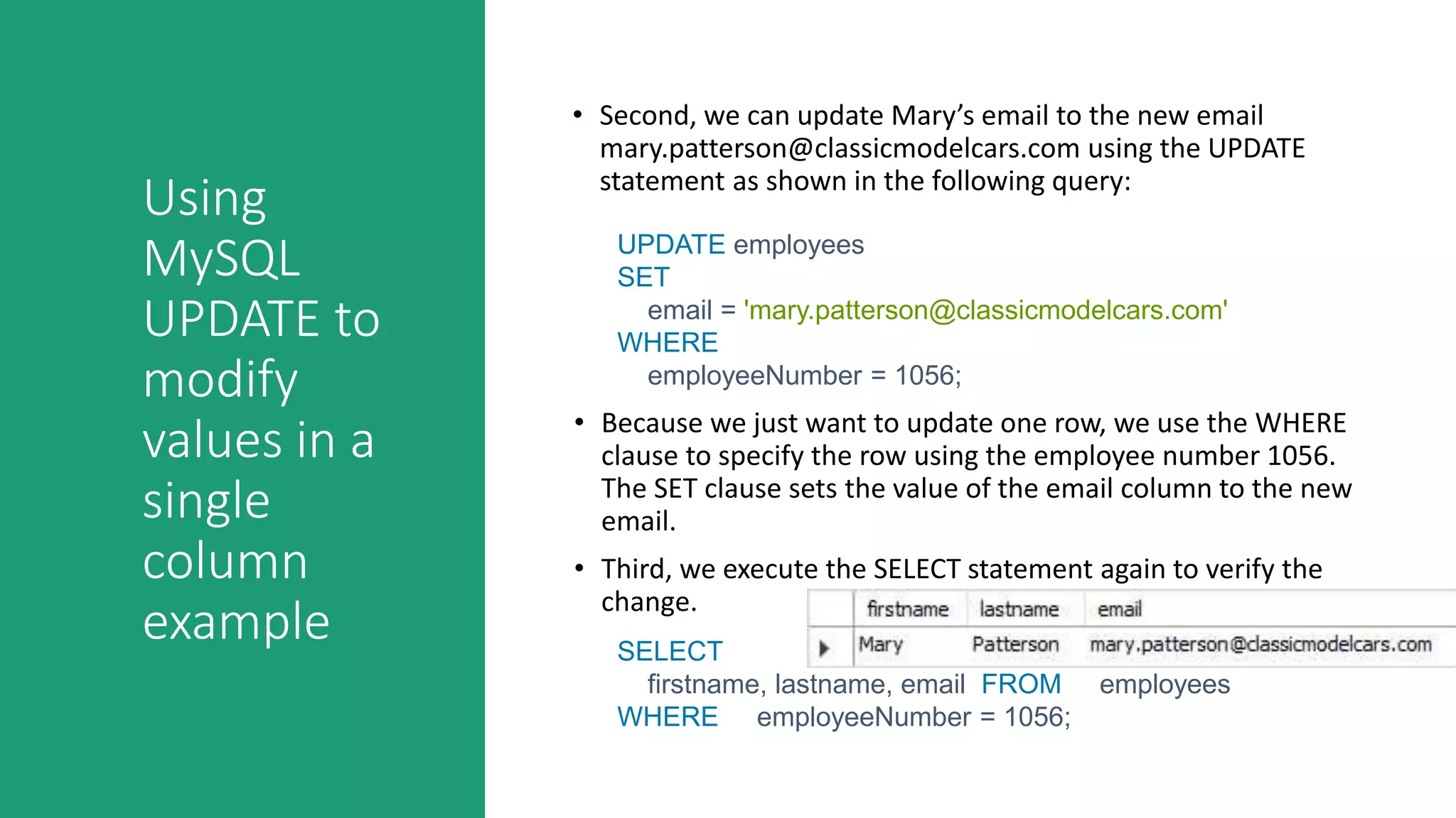 Using
MySQL
UPDATE to
modify
values in a
single
column
example
• Second, we can update Mary’s email to the new email
mary.patterson@classicmodelcars.com using the UPDATE
statement as shown in the following query:
UPDATE employees
SET
email = 'mary.patterson@classicmodelcars.com'
WHERE
employeeNumber = 1056;
• Because we just want to update one row, we use the WHERE
clause to specify the row using the employee number 1056.
The SET clause sets the value of the email column to the new
email.
• Third, we execute the SELECT statement again to verify the
change.
SELECT
firstname, lastname, email FROM employees
WHERE employeeNumber = 1056;
 