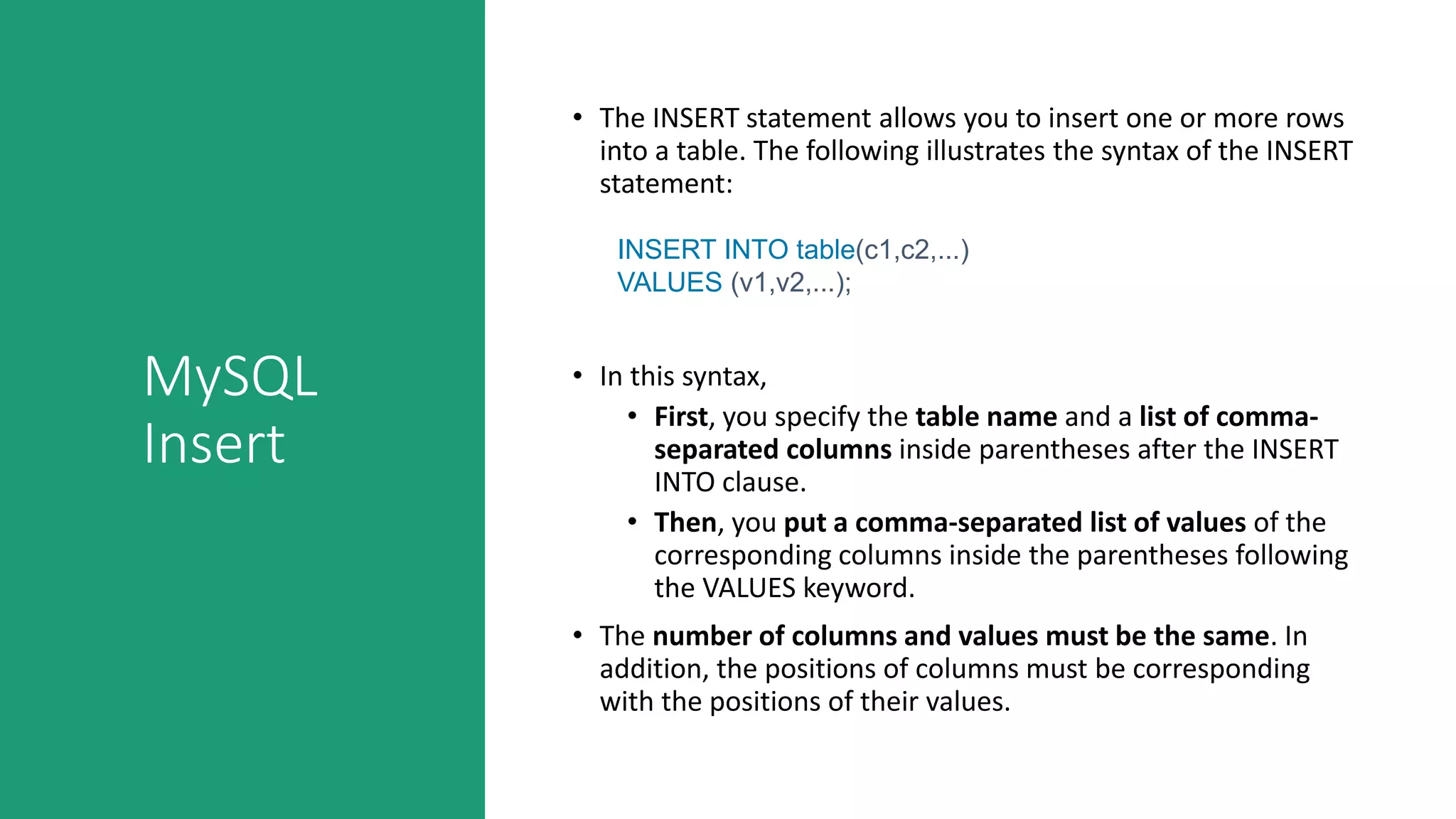 MySQL
Insert
• The INSERT statement allows you to insert one or more rows
into a table. The following illustrates the syntax of the INSERT
statement:
INSERT INTO table(c1,c2,...)
VALUES (v1,v2,...);
• In this syntax,
• First, you specify the table name and a list of comma-
separated columns inside parentheses after the INSERT
INTO clause.
• Then, you put a comma-separated list of values of the
corresponding columns inside the parentheses following
the VALUES keyword.
• The number of columns and values must be the same. In
addition, the positions of columns must be corresponding
with the positions of their values.
 