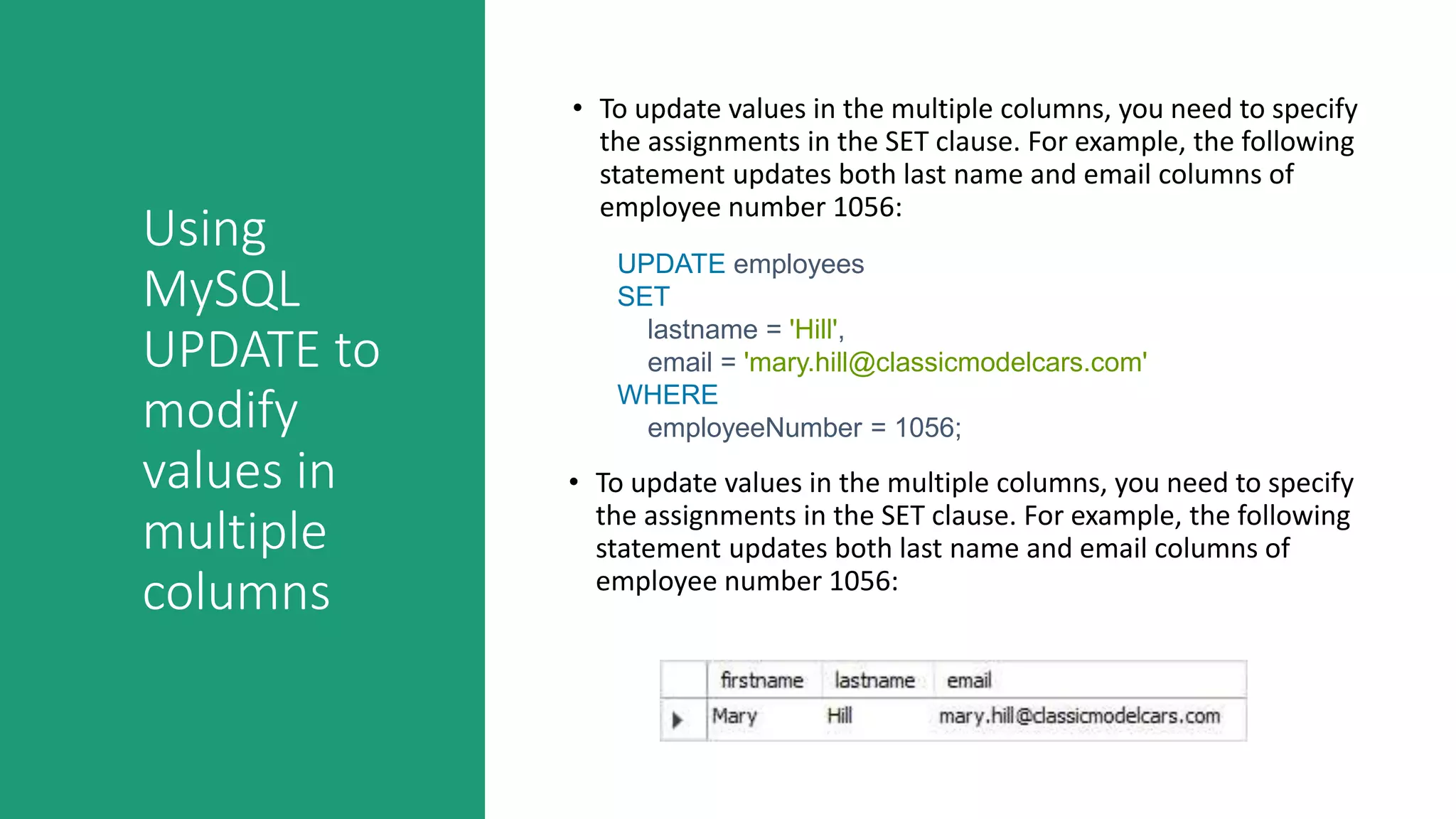 Using
MySQL
UPDATE to
modify
values in
multiple
columns
• To update values in the multiple columns, you need to specify
the assignments in the SET clause. For example, the following
statement updates both last name and email columns of
employee number 1056:
UPDATE employees
SET
lastname = 'Hill',
email = 'mary.hill@classicmodelcars.com'
WHERE
employeeNumber = 1056;
• To update values in the multiple columns, you need to specify
the assignments in the SET clause. For example, the following
statement updates both last name and email columns of
employee number 1056:
 