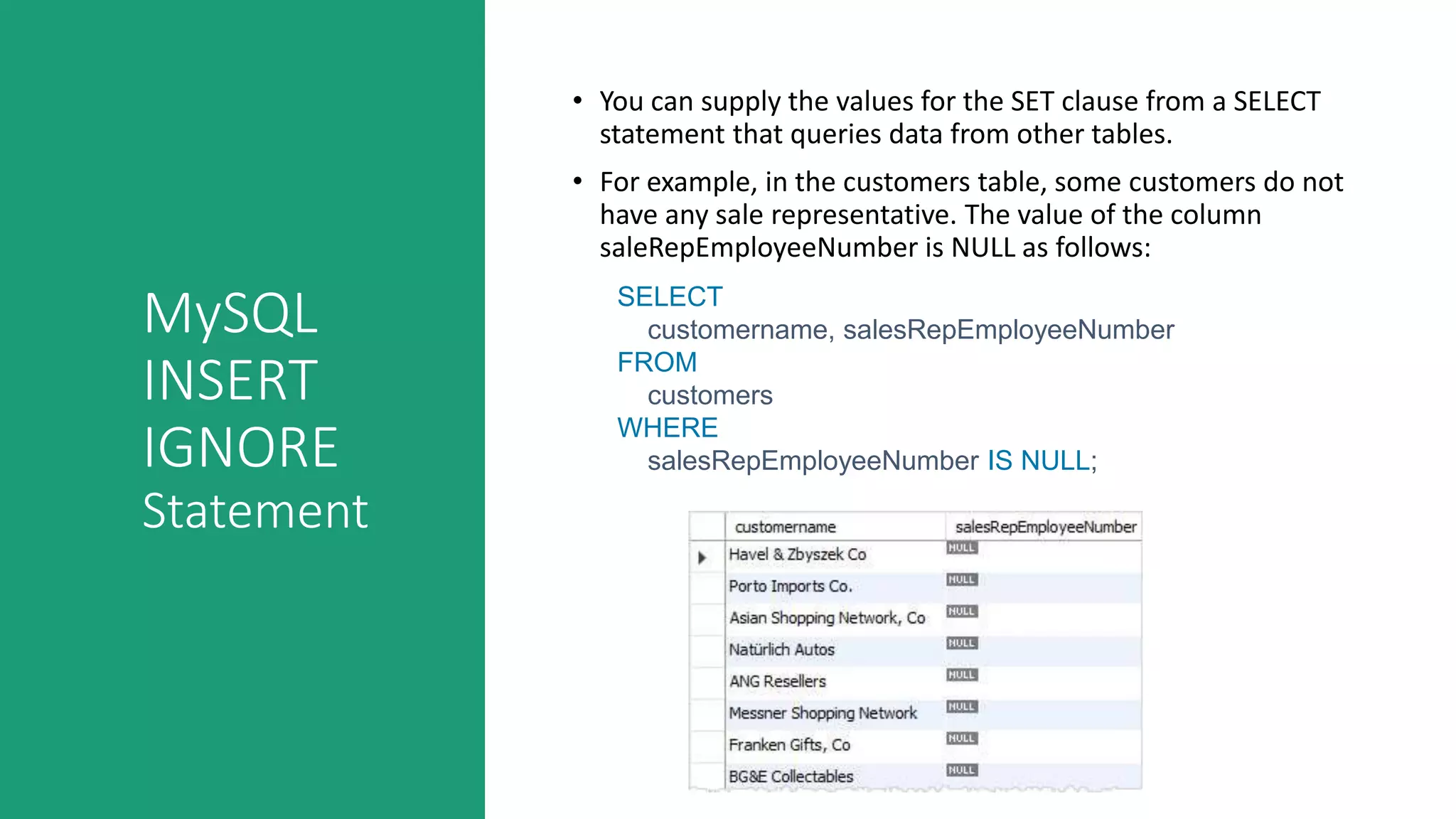 MySQL
INSERT
IGNORE
Statement
• You can supply the values for the SET clause from a SELECT
statement that queries data from other tables.
• For example, in the customers table, some customers do not
have any sale representative. The value of the column
saleRepEmployeeNumber is NULL as follows:
SELECT
customername, salesRepEmployeeNumber
FROM
customers
WHERE
salesRepEmployeeNumber IS NULL;
 