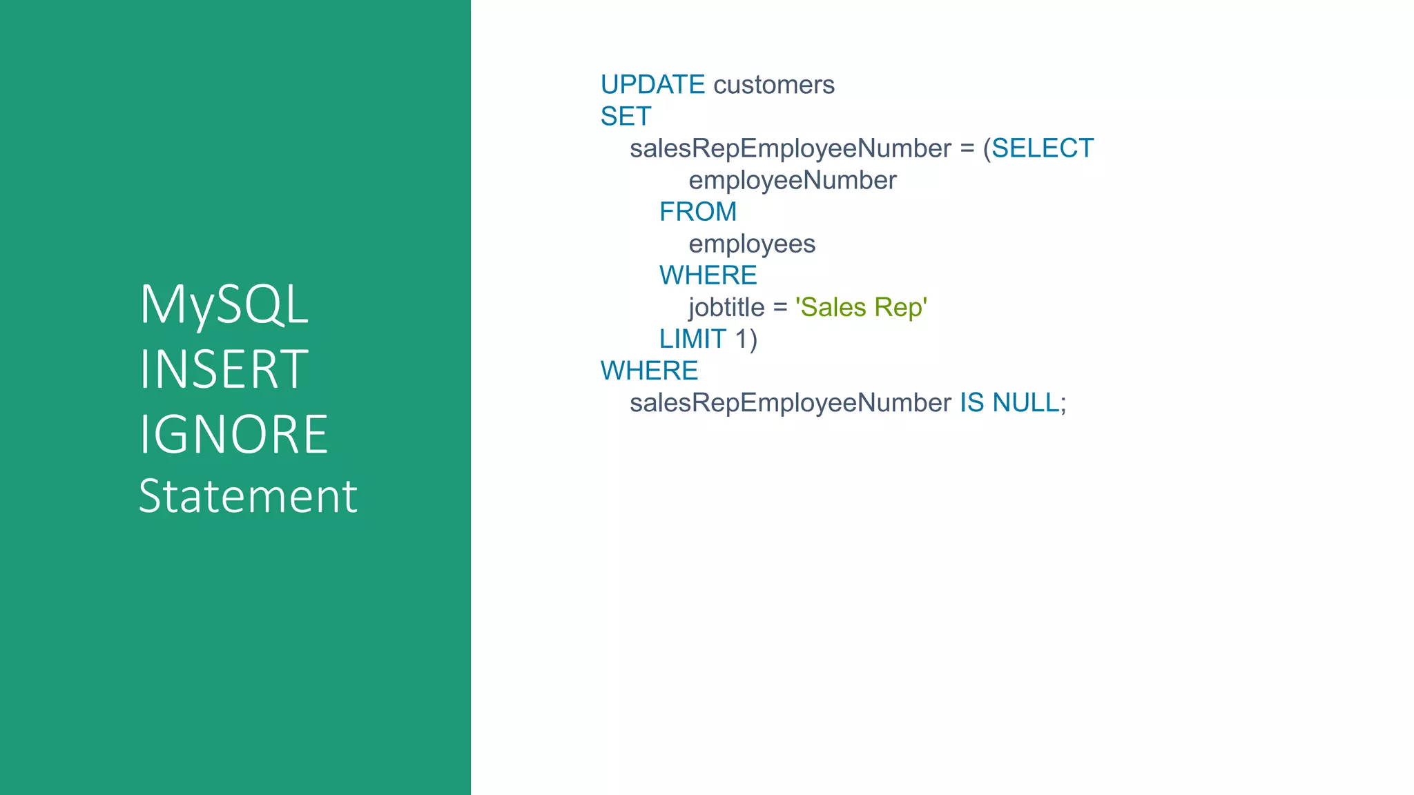 MySQL
INSERT
IGNORE
Statement
UPDATE customers
SET
salesRepEmployeeNumber = (SELECT
employeeNumber
FROM
employees
WHERE
jobtitle = 'Sales Rep'
LIMIT 1)
WHERE
salesRepEmployeeNumber IS NULL;
 